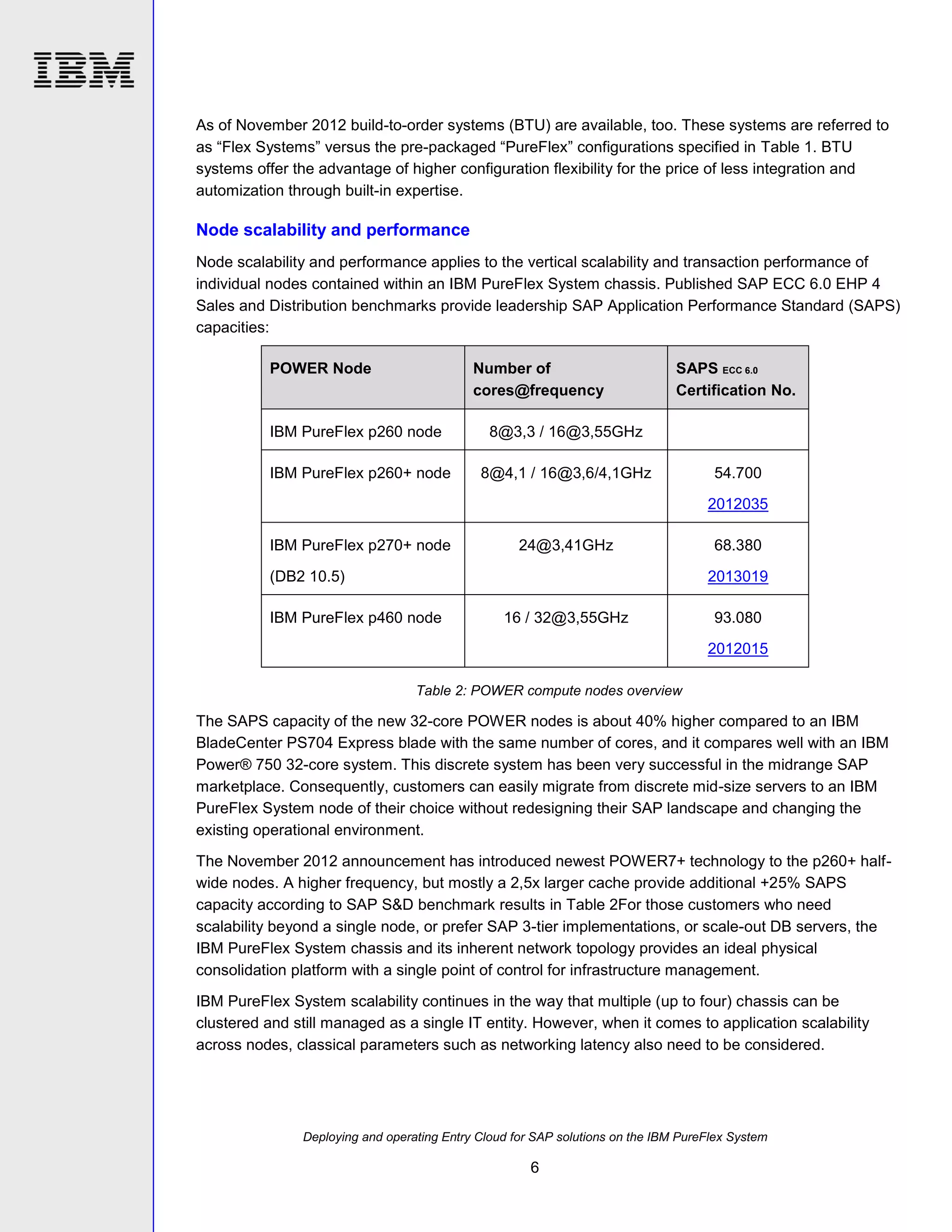 As of November 2012 build-to-order systems (BTU) are available, too. These systems are referred to
as “Flex Systems” versus the pre-packaged “PureFlex” configurations specified in Table 1. BTU
systems offer the advantage of higher configuration flexibility for the price of less integration and
automization through built-in expertise.

Node scalability and performance
Node scalability and performance applies to the vertical scalability and transaction performance of
individual nodes contained within an IBM PureFlex System chassis. Published SAP ECC 6.0 EHP 4
Sales and Distribution benchmarks provide leadership SAP Application Performance Standard (SAPS)
capacities:
POWER Node

Number of
cores@frequency

IBM PureFlex p260 node

8@3,3 / 16@3,55GHz

IBM PureFlex p260+ node

SAPS ECC 6.0
Certification No.

8@4,1 / 16@3,6/4,1GHz

54.700
2012035

IBM PureFlex p270+ node

24@3,41GHz

(DB2 10.5)

68.380
2013019

IBM PureFlex p460 node

16 / 32@3,55GHz

93.080
2012015

Table 2: POWER compute nodes overview

The SAPS capacity of the new 32-core POWER nodes is about 40% higher compared to an IBM
BladeCenter PS704 Express blade with the same number of cores, and it compares well with an IBM
Power® 750 32-core system. This discrete system has been very successful in the midrange SAP
marketplace. Consequently, customers can easily migrate from discrete mid-size servers to an IBM
PureFlex System node of their choice without redesigning their SAP landscape and changing the
existing operational environment.
The November 2012 announcement has introduced newest POWER7+ technology to the p260+ halfwide nodes. A higher frequency, but mostly a 2,5x larger cache provide additional +25% SAPS
capacity according to SAP S&D benchmark results in Table 2For those customers who need
scalability beyond a single node, or prefer SAP 3-tier implementations, or scale-out DB servers, the
IBM PureFlex System chassis and its inherent network topology provides an ideal physical
consolidation platform with a single point of control for infrastructure management.
IBM PureFlex System scalability continues in the way that multiple (up to four) chassis can be
clustered and still managed as a single IT entity. However, when it comes to application scalability
across nodes, classical parameters such as networking latency also need to be considered.

Deploying and operating Entry Cloud for SAP solutions on the IBM PureFlex System

6

 