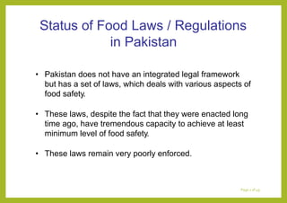 Status of Food Laws / Regulations
in Pakistan
• Pakistan does not have an integrated legal framework
but has a set of laws, which deals with various aspects of
food safety.
• These laws, despite the fact that they were enacted long
time ago, have tremendous capacity to achieve at least
minimum level of food safety.
• These laws remain very poorly enforced.
Page 1 of 49
 