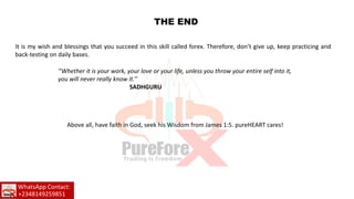 THE END
It is my wish and blessings that you succeed in this skill called forex. Therefore, don’t give up, keep practicing and
back-testing on daily bases.
‘’Whether it is your work, your love or your life, unless you throw your entire self into it,
you will never really know it.’’
SADHGURU
Above all, have faith in God, seek his Wisdom from James 1:5. pureHEART cares!
WhatsApp Contact:
+2348149259851
 