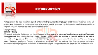 Perhaps one of the most important aspects of Forex trading is understanding Supply and Demand. These two terms will
become your foundation as you begin to build an arsenal of trading strategies. The definition of Supply and Demand is so
simple in fact, one word can be used to describe each term.
Supply = selling
Demand = buying
Of course it isn’t quite that simple, but that’s the general idea. An area of increased Supply refers to an area of increased
selling pressure. This selling pressure causes a market’s price to fall. An increase in Demand refers to an area of
increased buying pressure. This area of increased buying pressure causes a market’s price to rise. The ever-changing
balance between Supply and Demand is what causes a market’s price to fluctuate over time. As supply increases a
market will decline (drop) while an increase in demand will trigger a rally back the other way as we see in the forex chart.
INTRODUCTION
 