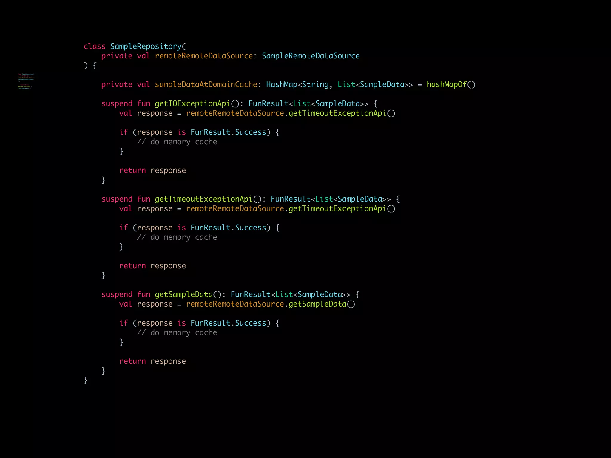 class SampleRepository(
private val remoteRemoteDataSource: SampleRemoteDataSource
) {
private val sampleDataAtDomainCache: HashMap<String, List<SampleData>> = hashMapOf()
suspend fun getIOExceptionApi(): FunResult<List<SampleData>> {
val response = remoteRemoteDataSource.getTimeoutExceptionApi()
if (response is FunResult.Success) {
// do memory cache
}
return response
}
suspend fun getTimeoutExceptionApi(): FunResult<List<SampleData>> {
val response = remoteRemoteDataSource.getTimeoutExceptionApi()
if (response is FunResult.Success) {
// do memory cache
}
return response
}
suspend fun getSampleData(): FunResult<List<SampleData>> {
val response = remoteRemoteDataSource.getSampleData()
if (response is FunResult.Success) {
// do memory cache
}
return response
}
}
class SampleRepository(
private val
remoteRemoteDataSource:
SampleRemoteDataSource
) {
suspend fun
getIOExceptionApi():
List<SampleData> {
 