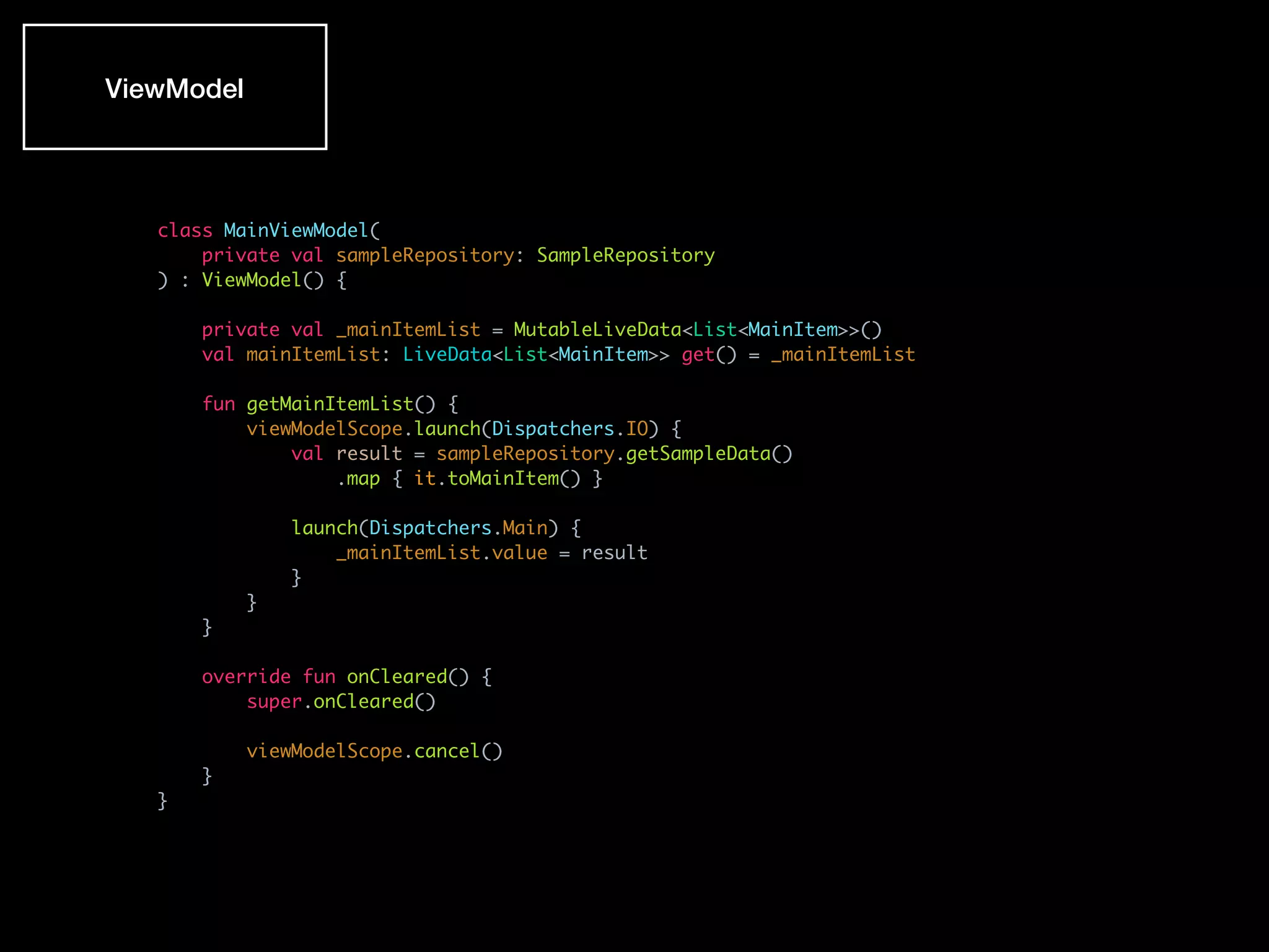 class MainViewModel(
private val sampleRepository: SampleRepository
) : ViewModel() {
private val _mainItemList = MutableLiveData<List<MainItem>>()
val mainItemList: LiveData<List<MainItem>> get() = _mainItemList
fun getMainItemList() {
viewModelScope.launch(Dispatchers.IO) {
val result = sampleRepository.getSampleData()
.map { it.toMainItem() }
launch(Dispatchers.Main) {
_mainItemList.value = result
}
}
}
override fun onCleared() {
super.onCleared()
viewModelScope.cancel()
}
}
ViewModel
 