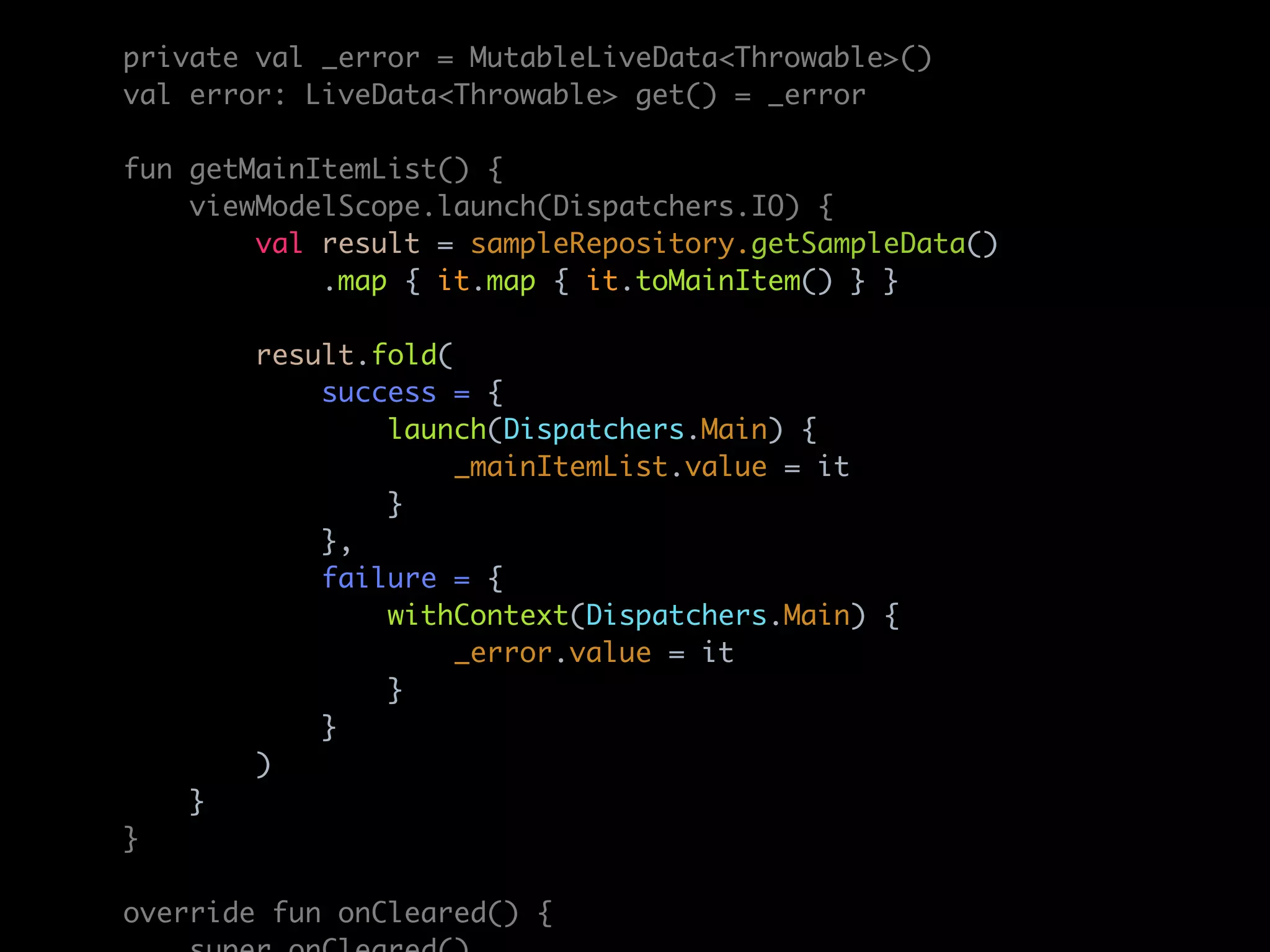 private val _error = MutableLiveData<Throwable>()
val error: LiveData<Throwable> get() = _error
fun getMainItemList() {
viewModelScope.launch(Dispatchers.IO) {
val result = sampleRepository.getSampleData()
.map { it.map { it.toMainItem() } }
result.fold(
success = {
launch(Dispatchers.Main) {
_mainItemList.value = it
}
},
failure = {
withContext(Dispatchers.Main) {
_error.value = it
}
}
)
}
}
override fun onCleared() {
 