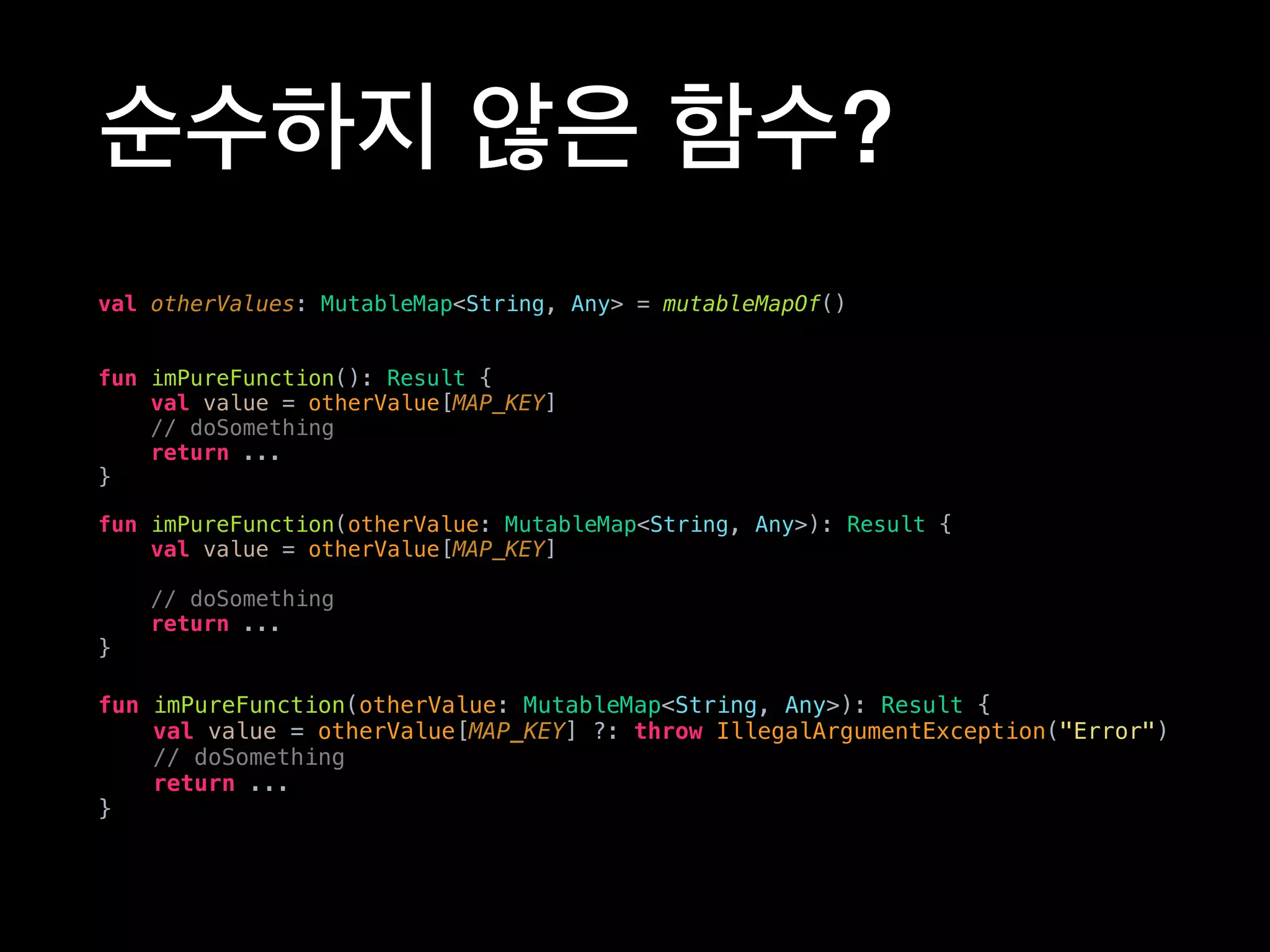 순수하지 않은 함수?
val otherValues: MutableMap<String, Any> = mutableMapOf()
fun imPureFunction(): Result {
val value = otherValue[MAP_KEY]
// doSomething
return ...
}
fun imPureFunction(otherValue: MutableMap<String, Any>): Result {
val value = otherValue[MAP_KEY] ?: throw IllegalArgumentException("Error")
// doSomething
return ...
}
fun imPureFunction(otherValue: MutableMap<String, Any>): Result {
val value = otherValue[MAP_KEY]
// doSomething
return ...
}
 