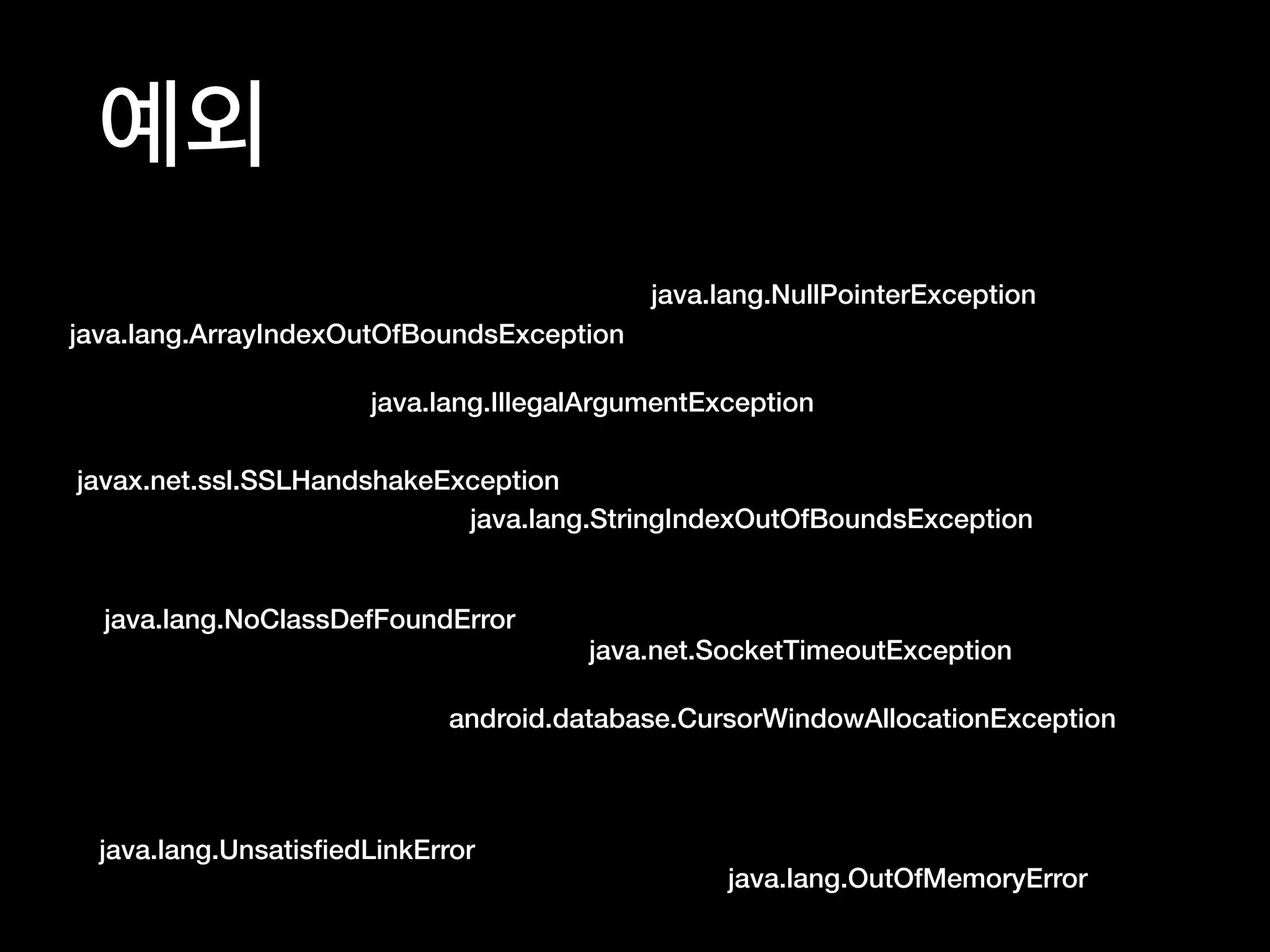 예외
java.lang.IllegalArgumentException
java.lang.NullPointerException
java.lang.UnsatisﬁedLinkError
java.lang.NoClassDefFoundError
java.lang.OutOfMemoryError
android.database.CursorWindowAllocationException
java.lang.StringIndexOutOfBoundsException
java.net.SocketTimeoutException
javax.net.ssl.SSLHandshakeException
java.lang.ArrayIndexOutOfBoundsException
 