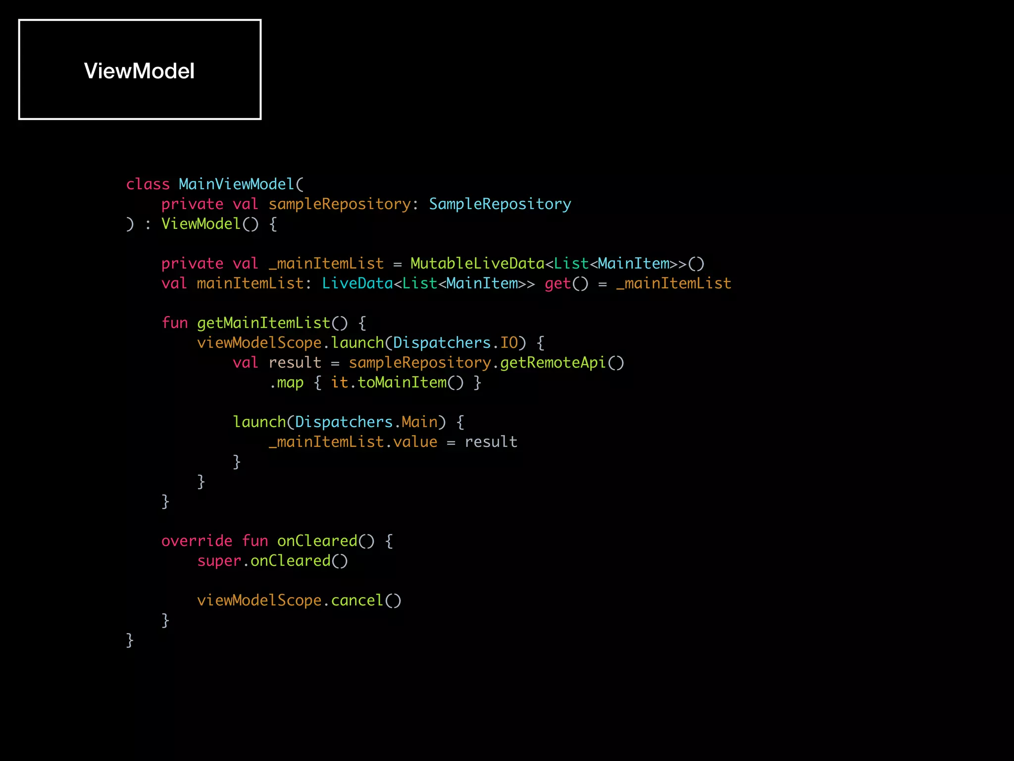 class MainViewModel(
private val sampleRepository: SampleRepository
) : ViewModel() {
private val _mainItemList = MutableLiveData<List<MainItem>>()
val mainItemList: LiveData<List<MainItem>> get() = _mainItemList
fun getMainItemList() {
viewModelScope.launch(Dispatchers.IO) {
val result = sampleRepository.getRemoteApi()
.map { it.toMainItem() }
launch(Dispatchers.Main) {
_mainItemList.value = result
}
}
}
override fun onCleared() {
super.onCleared()
viewModelScope.cancel()
}
}
ViewModel
 