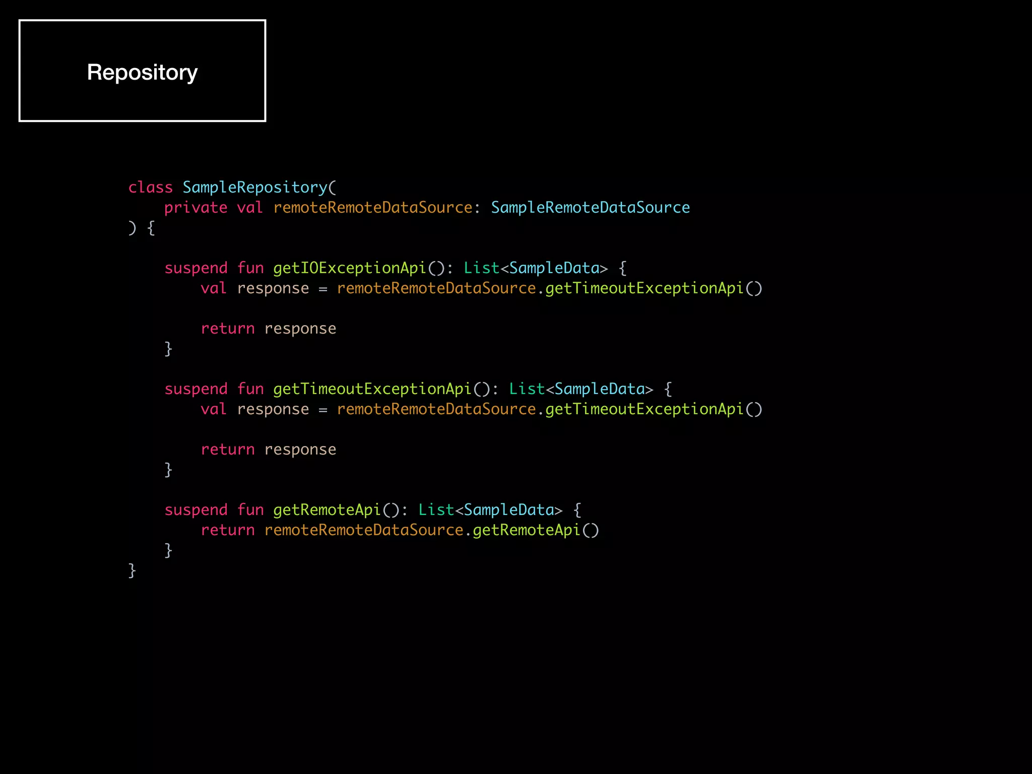 class SampleRepository(
private val remoteRemoteDataSource: SampleRemoteDataSource
) {
suspend fun getIOExceptionApi(): List<SampleData> {
val response = remoteRemoteDataSource.getTimeoutExceptionApi()
return response
}
suspend fun getTimeoutExceptionApi(): List<SampleData> {
val response = remoteRemoteDataSource.getTimeoutExceptionApi()
return response
}
suspend fun getRemoteApi(): List<SampleData> {
return remoteRemoteDataSource.getRemoteApi()
}
}
Repository
 
