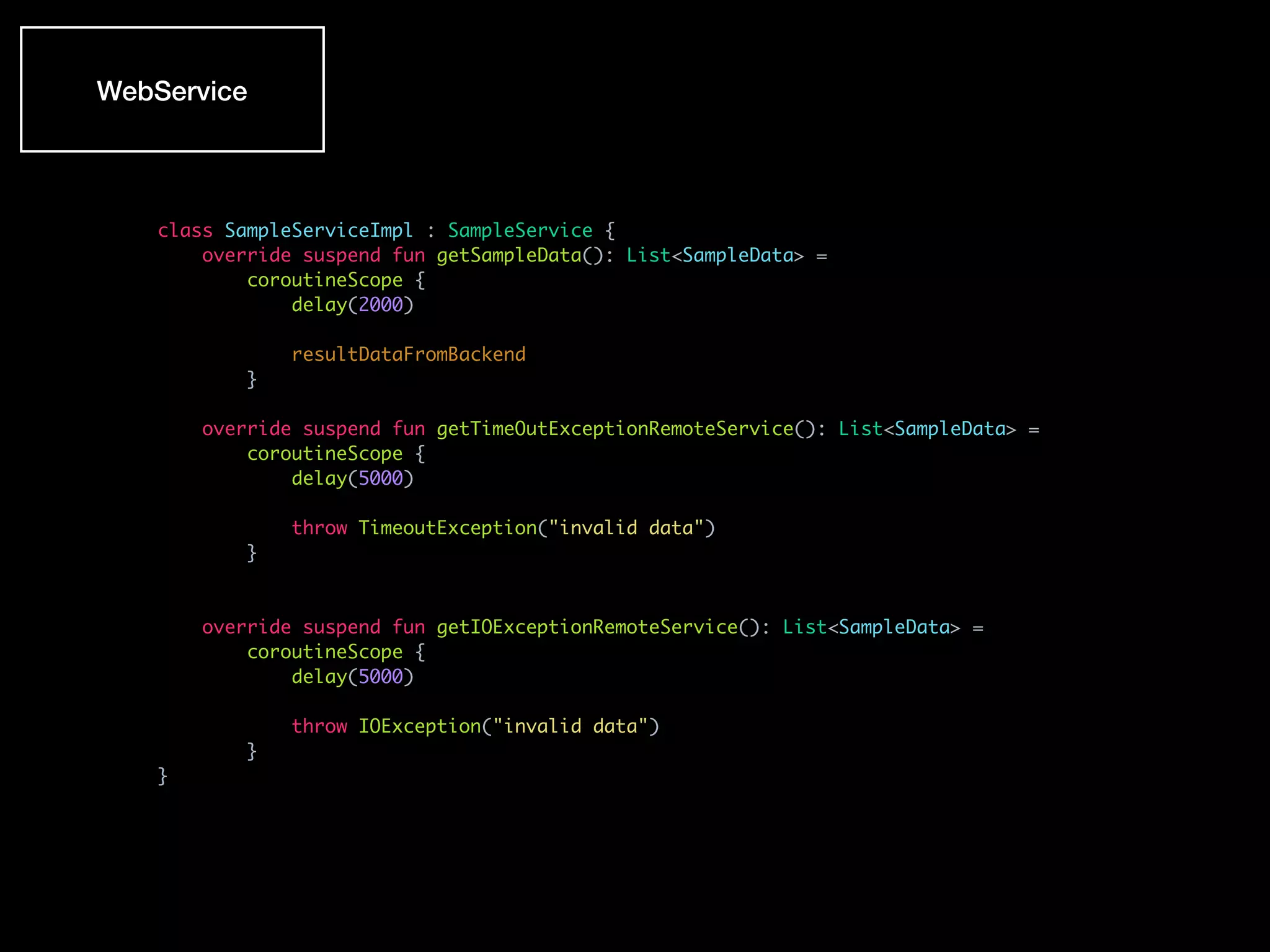 WebService
class SampleServiceImpl : SampleService {
override suspend fun getSampleData(): List<SampleData> =
coroutineScope {
delay(2000)
resultDataFromBackend
}
override suspend fun getTimeOutExceptionRemoteService(): List<SampleData> =
coroutineScope {
delay(5000)
throw TimeoutException("invalid data")
}
override suspend fun getIOExceptionRemoteService(): List<SampleData> =
coroutineScope {
delay(5000)
throw IOException("invalid data")
}
}
 