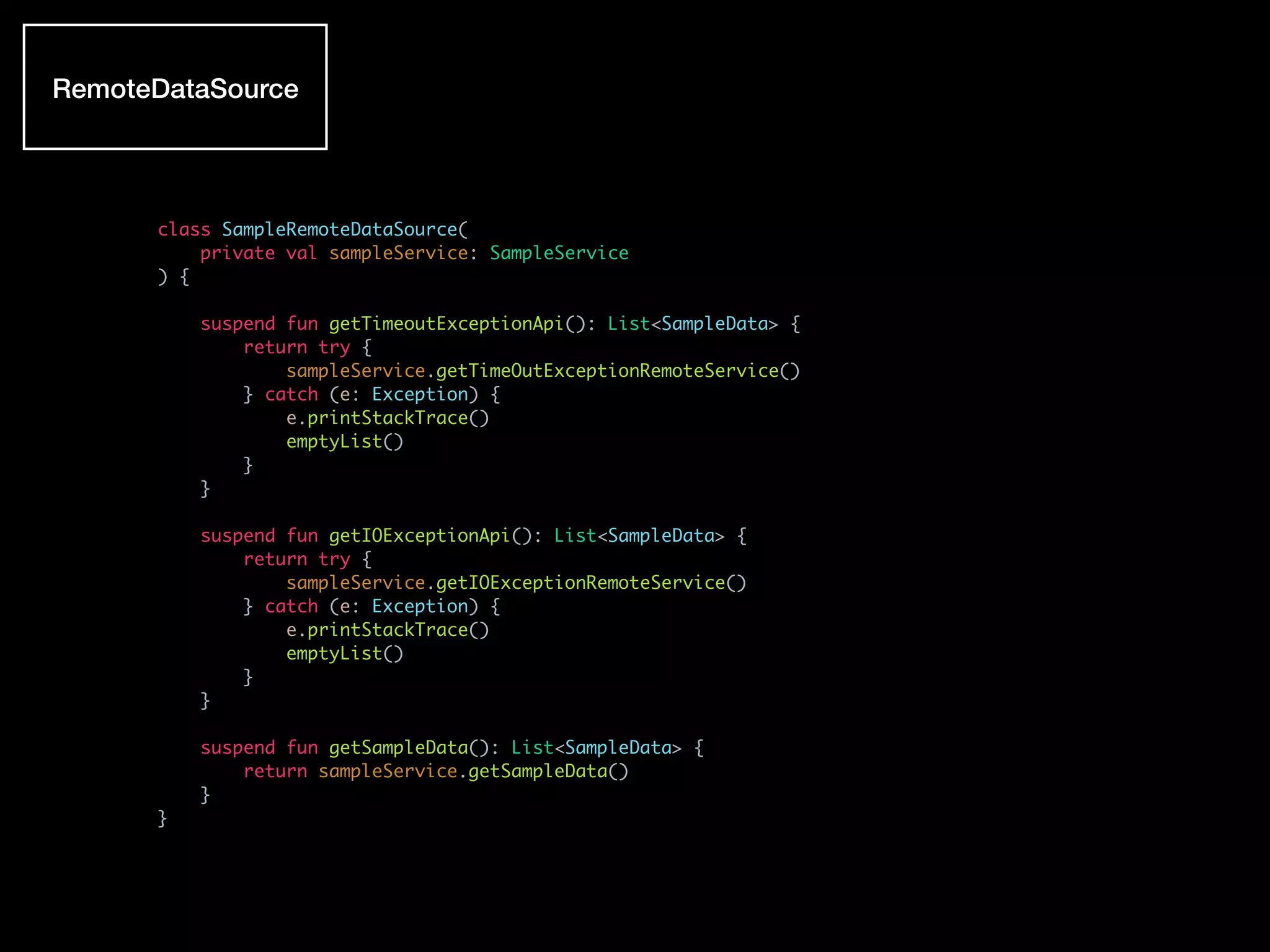 class SampleRemoteDataSource(
private val sampleService: SampleService
) {
suspend fun getTimeoutExceptionApi(): List<SampleData> {
return try {
sampleService.getTimeOutExceptionRemoteService()
} catch (e: Exception) {
e.printStackTrace()
emptyList()
}
}
suspend fun getIOExceptionApi(): List<SampleData> {
return try {
sampleService.getIOExceptionRemoteService()
} catch (e: Exception) {
e.printStackTrace()
emptyList()
}
}
suspend fun getSampleData(): List<SampleData> {
return sampleService.getSampleData()
}
}
RemoteDataSource
 