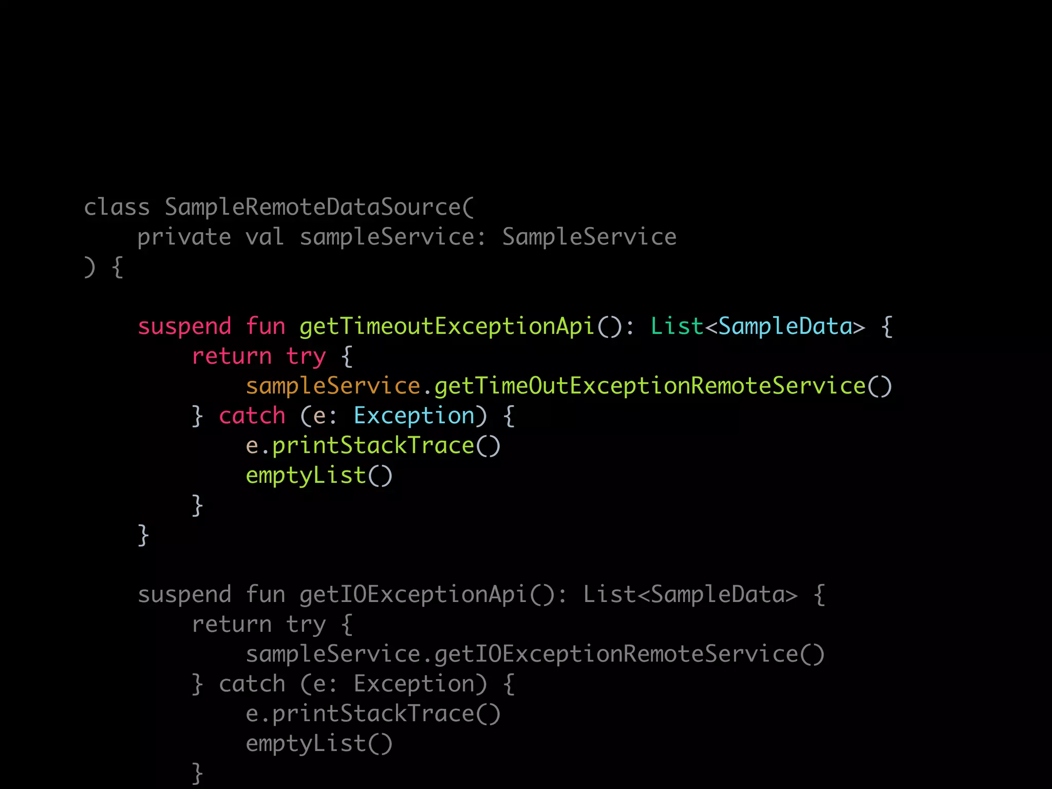 class SampleRemoteDataSource(
private val sampleService: SampleService
) {
suspend fun getTimeoutExceptionApi(): List<SampleData> {
return try {
sampleService.getTimeOutExceptionRemoteService()
} catch (e: Exception) {
e.printStackTrace()
emptyList()
}
}
suspend fun getIOExceptionApi(): List<SampleData> {
return try {
sampleService.getIOExceptionRemoteService()
} catch (e: Exception) {
e.printStackTrace()
emptyList()
}
 