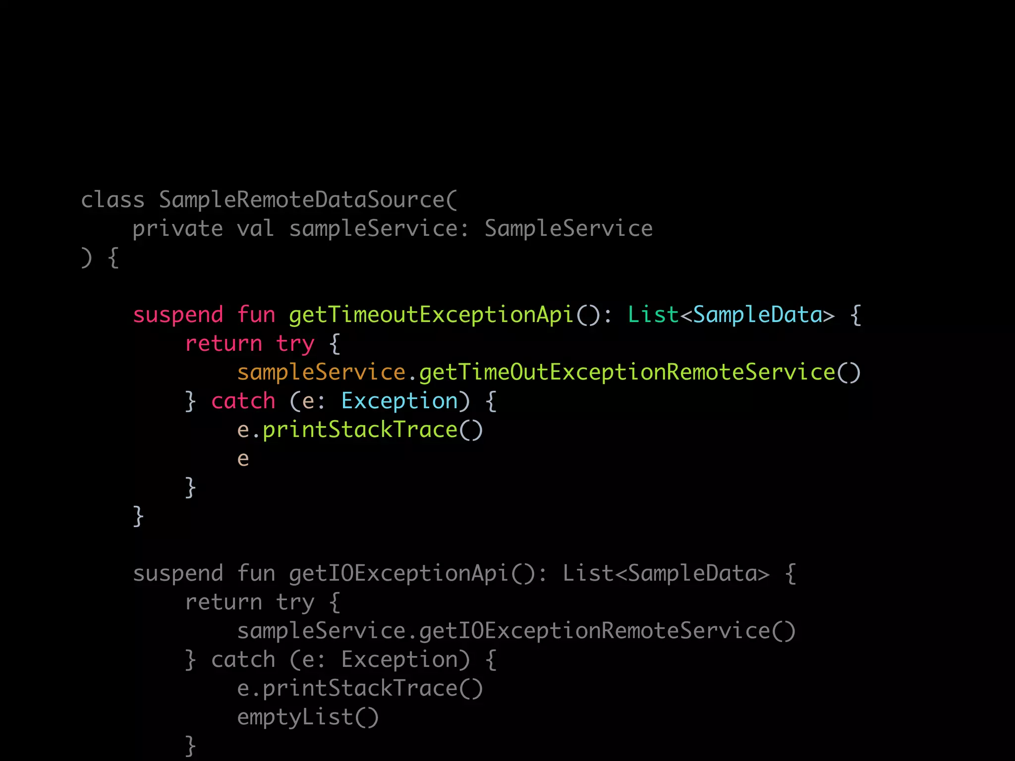 class SampleRemoteDataSource(
private val sampleService: SampleService
) {
suspend fun getTimeoutExceptionApi(): List<SampleData> {
return try {
sampleService.getTimeOutExceptionRemoteService()
} catch (e: Exception) {
e.printStackTrace()
e
}
}
suspend fun getIOExceptionApi(): List<SampleData> {
return try {
sampleService.getIOExceptionRemoteService()
} catch (e: Exception) {
e.printStackTrace()
emptyList()
}
 