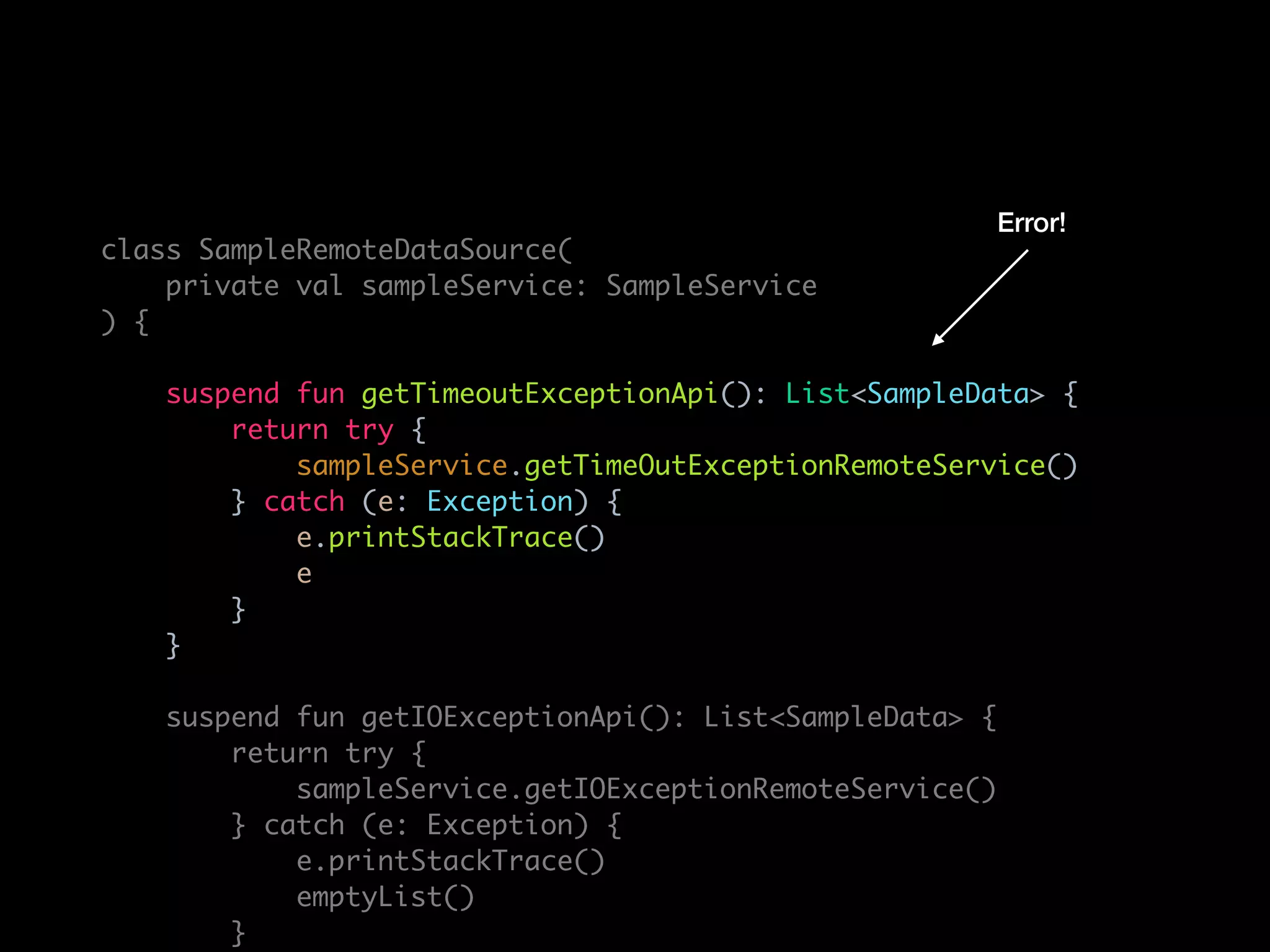 class SampleRemoteDataSource(
private val sampleService: SampleService
) {
suspend fun getTimeoutExceptionApi(): List<SampleData> {
return try {
sampleService.getTimeOutExceptionRemoteService()
} catch (e: Exception) {
e.printStackTrace()
e
}
}
suspend fun getIOExceptionApi(): List<SampleData> {
return try {
sampleService.getIOExceptionRemoteService()
} catch (e: Exception) {
e.printStackTrace()
emptyList()
}
Error!
 