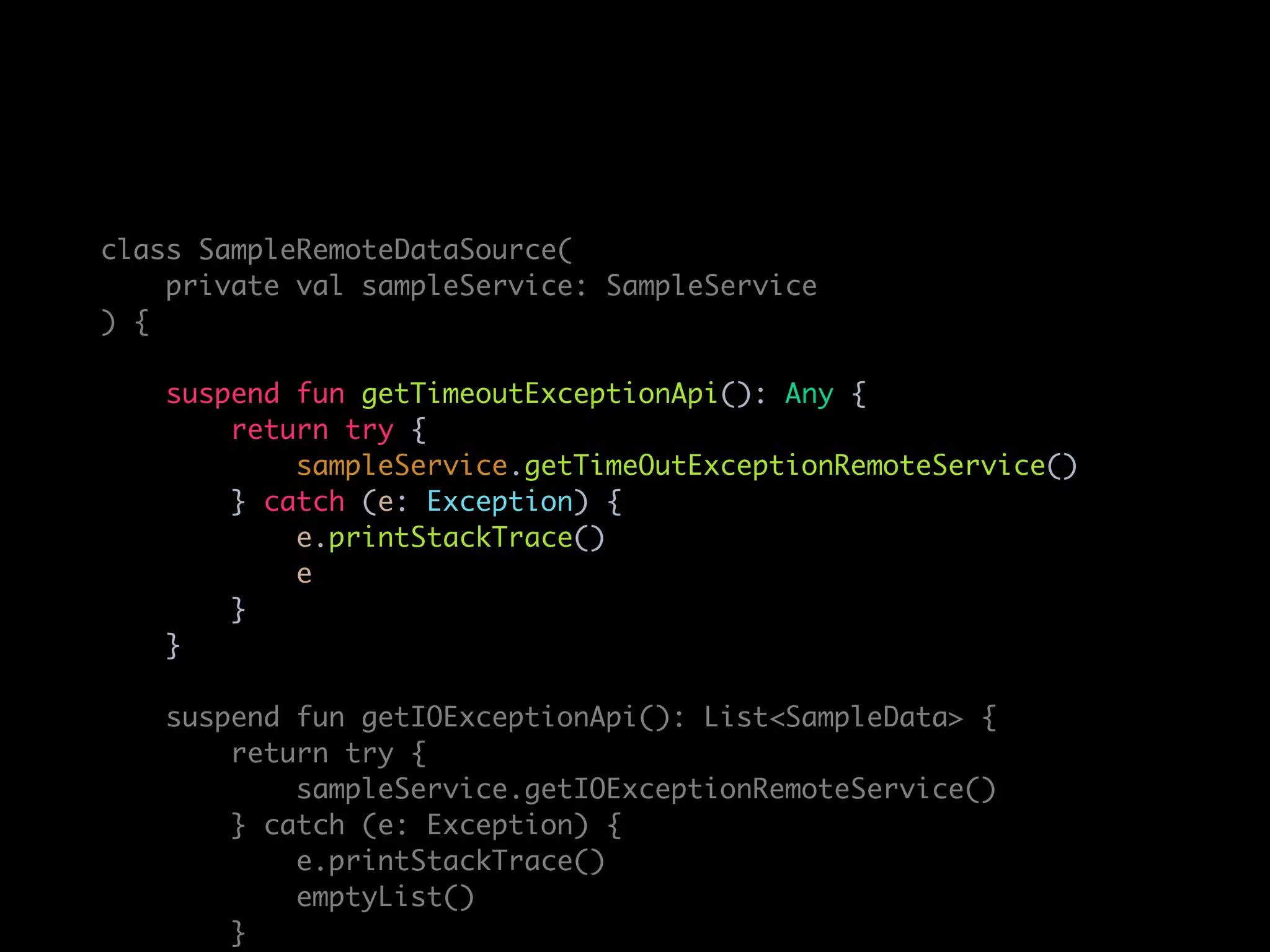 class SampleRemoteDataSource(
private val sampleService: SampleService
) {
suspend fun getTimeoutExceptionApi(): Any {
return try {
sampleService.getTimeOutExceptionRemoteService()
} catch (e: Exception) {
e.printStackTrace()
e
}
}
suspend fun getIOExceptionApi(): List<SampleData> {
return try {
sampleService.getIOExceptionRemoteService()
} catch (e: Exception) {
e.printStackTrace()
emptyList()
}
 