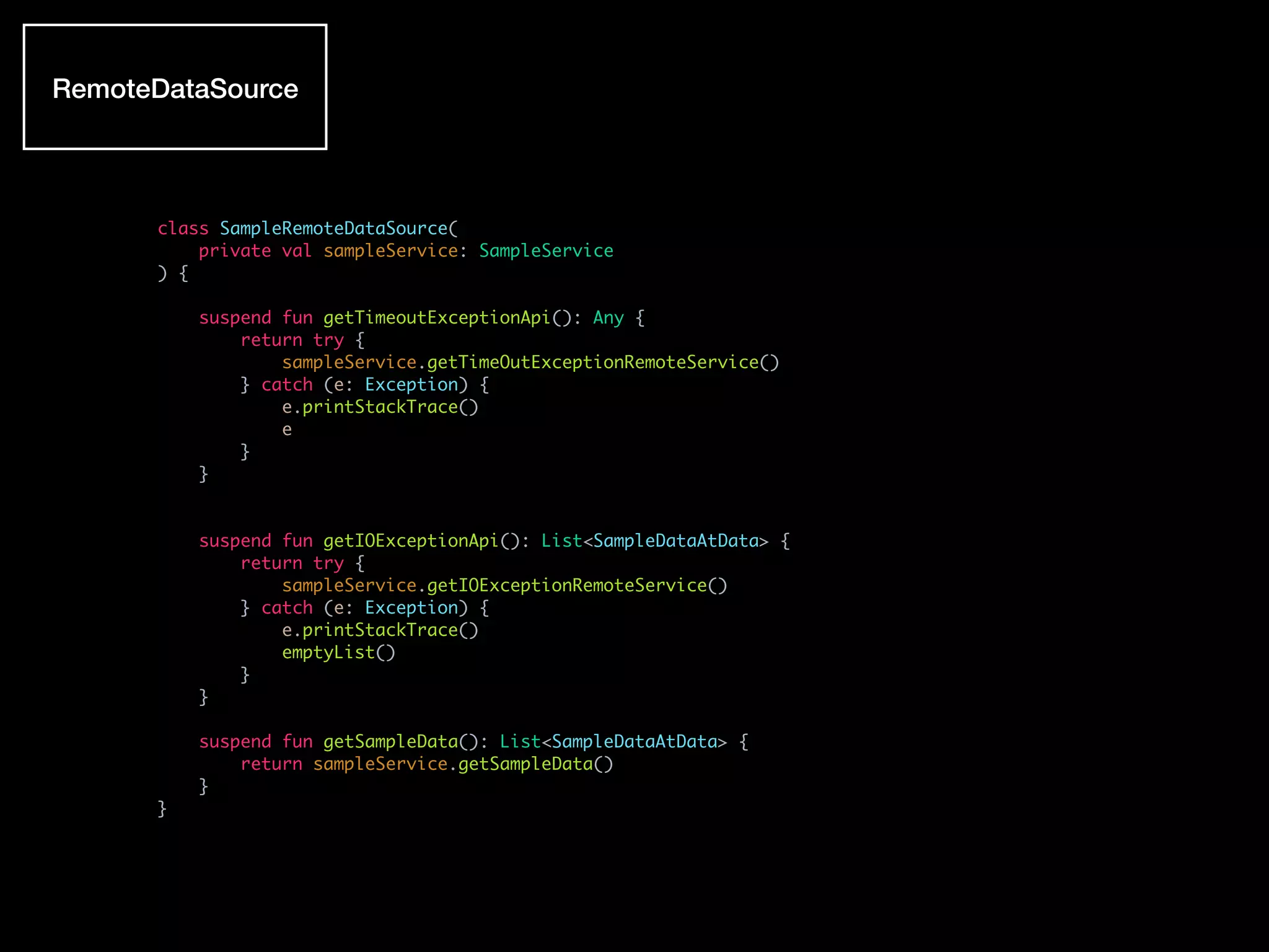 class SampleRemoteDataSource(
private val sampleService: SampleService
) {
suspend fun getTimeoutExceptionApi(): Any {
return try {
sampleService.getTimeOutExceptionRemoteService()
} catch (e: Exception) {
e.printStackTrace()
e
}
}
suspend fun getIOExceptionApi(): List<SampleDataAtData> {
return try {
sampleService.getIOExceptionRemoteService()
} catch (e: Exception) {
e.printStackTrace()
emptyList()
}
}
suspend fun getSampleData(): List<SampleDataAtData> {
return sampleService.getSampleData()
}
}
RemoteDataSource
 