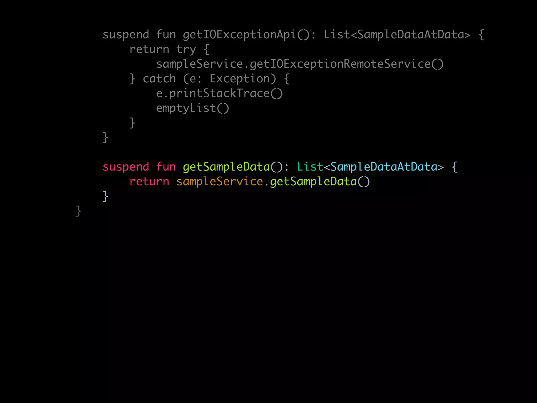 suspend fun getIOExceptionApi(): List<SampleDataAtData> {
return try {
sampleService.getIOExceptionRemoteService()
} catch (e: Exception) {
e.printStackTrace()
emptyList()
}
}
suspend fun getSampleData(): List<SampleDataAtData> {
return sampleService.getSampleData()
}
}
 