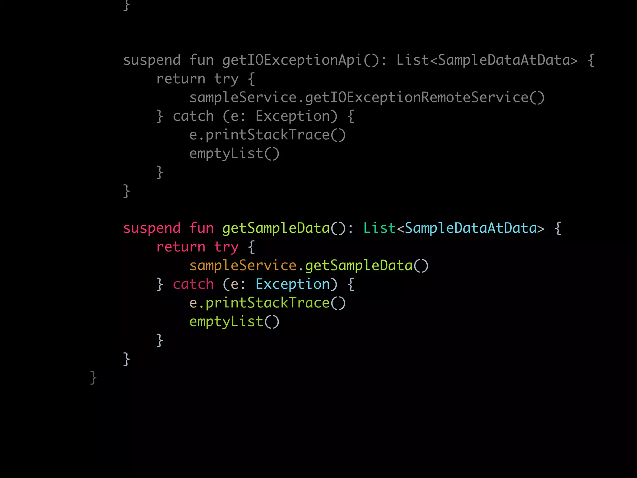 }
suspend fun getIOExceptionApi(): List<SampleDataAtData> {
return try {
sampleService.getIOExceptionRemoteService()
} catch (e: Exception) {
e.printStackTrace()
emptyList()
}
}
suspend fun getSampleData(): List<SampleDataAtData> {
return try {
sampleService.getSampleData()
} catch (e: Exception) {
e.printStackTrace()
emptyList()
}
}
}
 