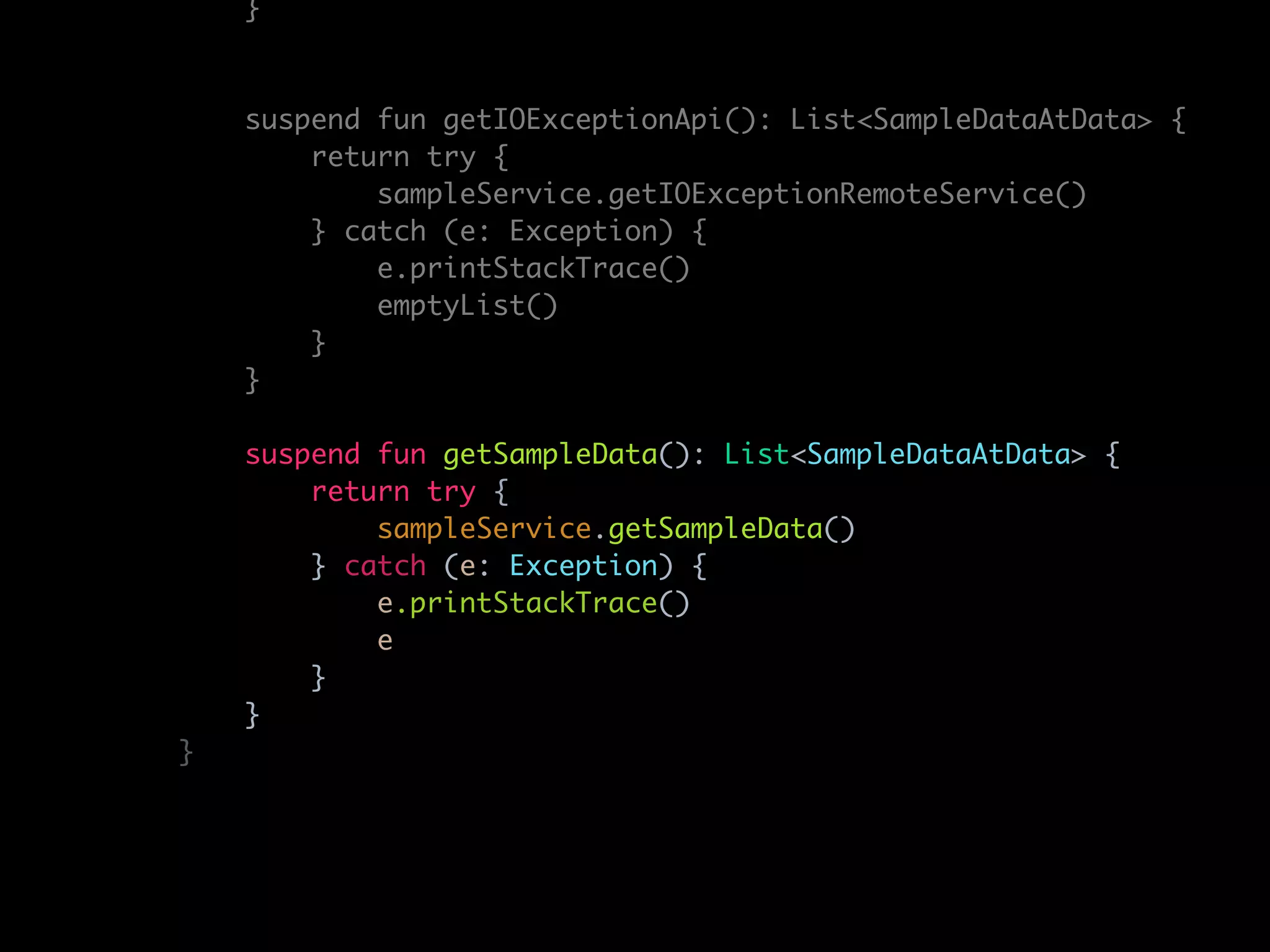 }
suspend fun getIOExceptionApi(): List<SampleDataAtData> {
return try {
sampleService.getIOExceptionRemoteService()
} catch (e: Exception) {
e.printStackTrace()
emptyList()
}
}
suspend fun getSampleData(): List<SampleDataAtData> {
return try {
sampleService.getSampleData()
} catch (e: Exception) {
e.printStackTrace()
e
}
}
}
 