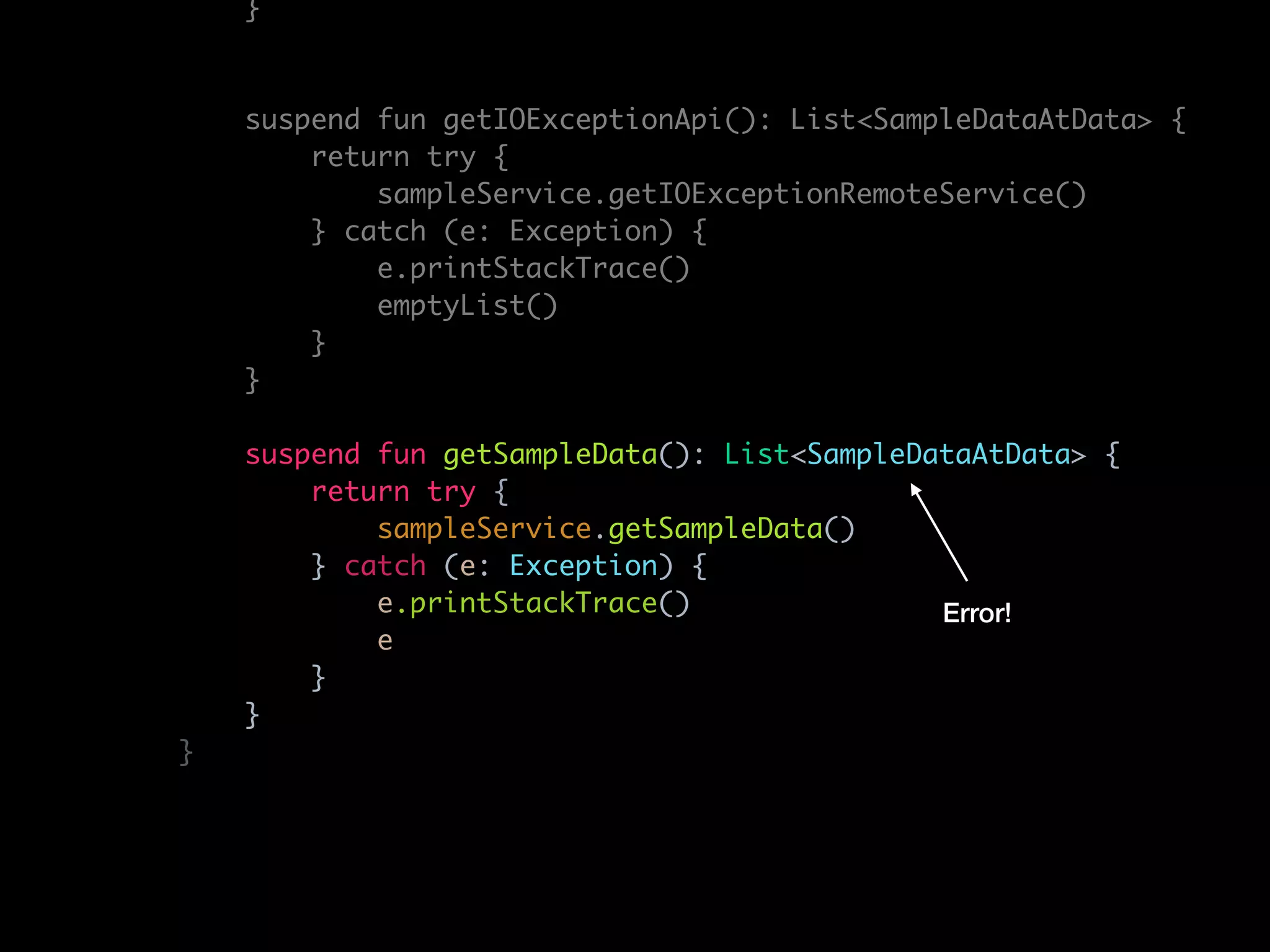 }
suspend fun getIOExceptionApi(): List<SampleDataAtData> {
return try {
sampleService.getIOExceptionRemoteService()
} catch (e: Exception) {
e.printStackTrace()
emptyList()
}
}
suspend fun getSampleData(): List<SampleDataAtData> {
return try {
sampleService.getSampleData()
} catch (e: Exception) {
e.printStackTrace()
e
}
}
}
Error!
 