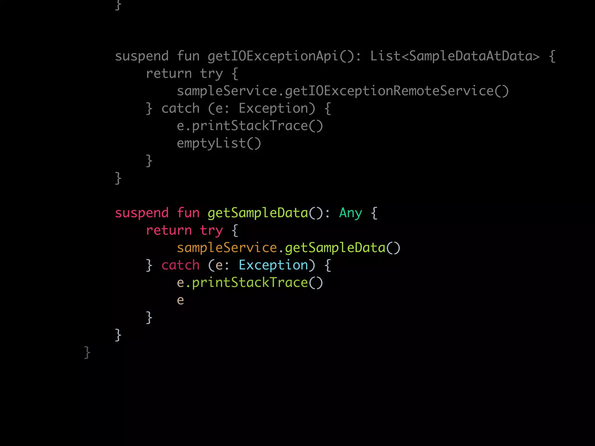 }
suspend fun getIOExceptionApi(): List<SampleDataAtData> {
return try {
sampleService.getIOExceptionRemoteService()
} catch (e: Exception) {
e.printStackTrace()
emptyList()
}
}
suspend fun getSampleData(): Any {
return try {
sampleService.getSampleData()
} catch (e: Exception) {
e.printStackTrace()
e
}
}
}
 