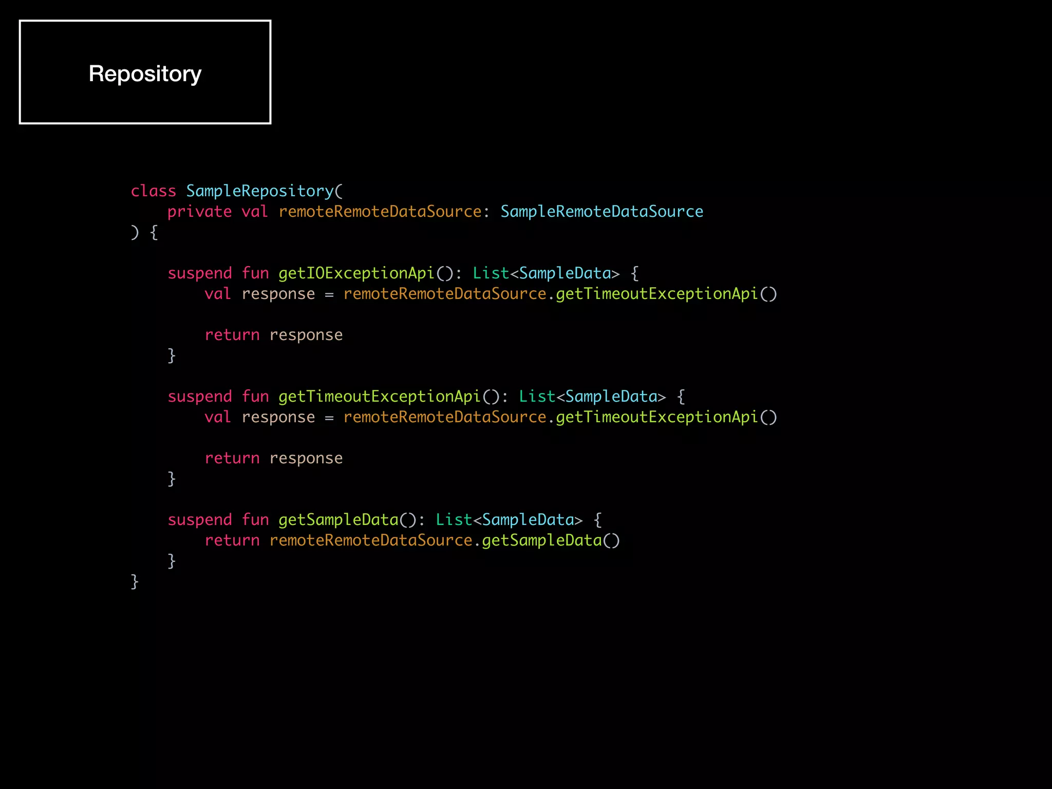 class SampleRepository(
private val remoteRemoteDataSource: SampleRemoteDataSource
) {
suspend fun getIOExceptionApi(): List<SampleData> {
val response = remoteRemoteDataSource.getTimeoutExceptionApi()
return response
}
suspend fun getTimeoutExceptionApi(): List<SampleData> {
val response = remoteRemoteDataSource.getTimeoutExceptionApi()
return response
}
suspend fun getSampleData(): List<SampleData> {
return remoteRemoteDataSource.getSampleData()
}
}
Repository
 
