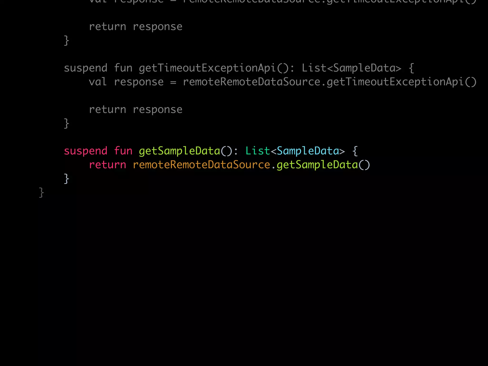 val response = remoteRemoteDataSource.getTimeoutExceptionApi()
return response
}
suspend fun getTimeoutExceptionApi(): List<SampleData> {
val response = remoteRemoteDataSource.getTimeoutExceptionApi()
return response
}
suspend fun getSampleData(): List<SampleData> {
return remoteRemoteDataSource.getSampleData()
}
}
 