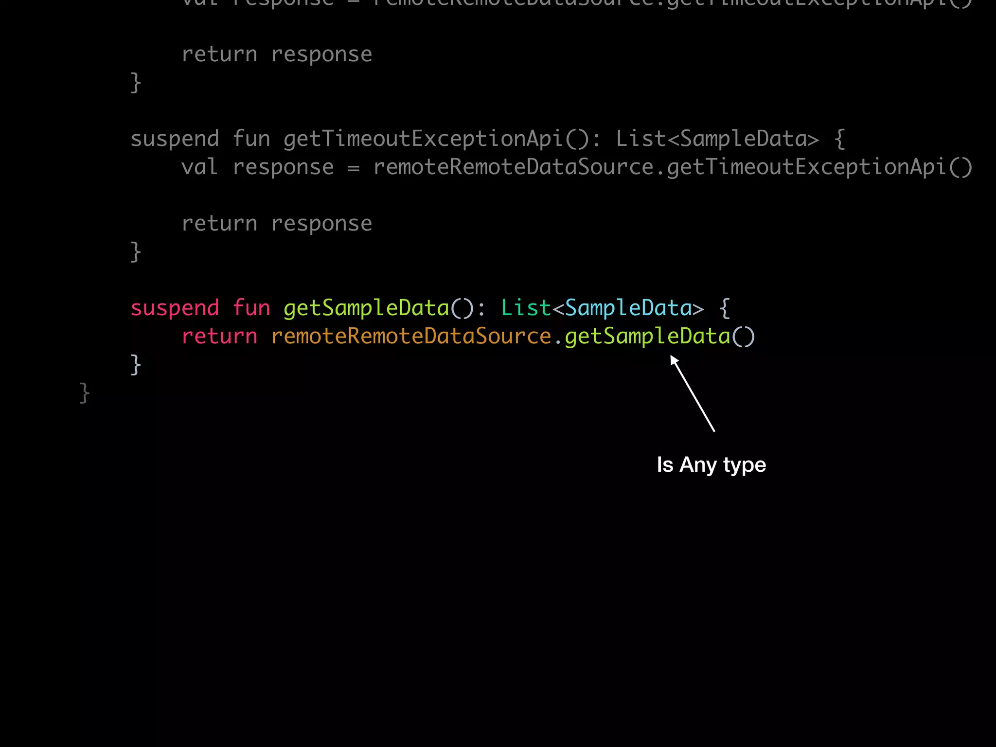 val response = remoteRemoteDataSource.getTimeoutExceptionApi()
return response
}
suspend fun getTimeoutExceptionApi(): List<SampleData> {
val response = remoteRemoteDataSource.getTimeoutExceptionApi()
return response
}
suspend fun getSampleData(): List<SampleData> {
return remoteRemoteDataSource.getSampleData()
}
}
Is Any type
 