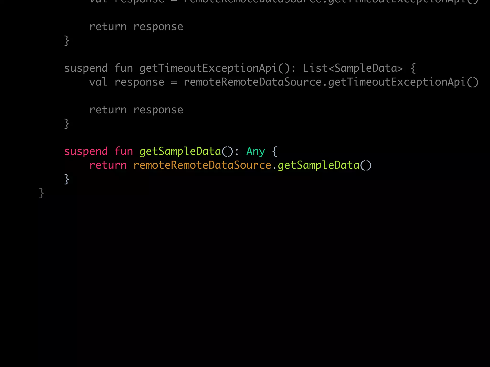 val response = remoteRemoteDataSource.getTimeoutExceptionApi()
return response
}
suspend fun getTimeoutExceptionApi(): List<SampleData> {
val response = remoteRemoteDataSource.getTimeoutExceptionApi()
return response
}
suspend fun getSampleData(): Any {
return remoteRemoteDataSource.getSampleData()
}
}
 