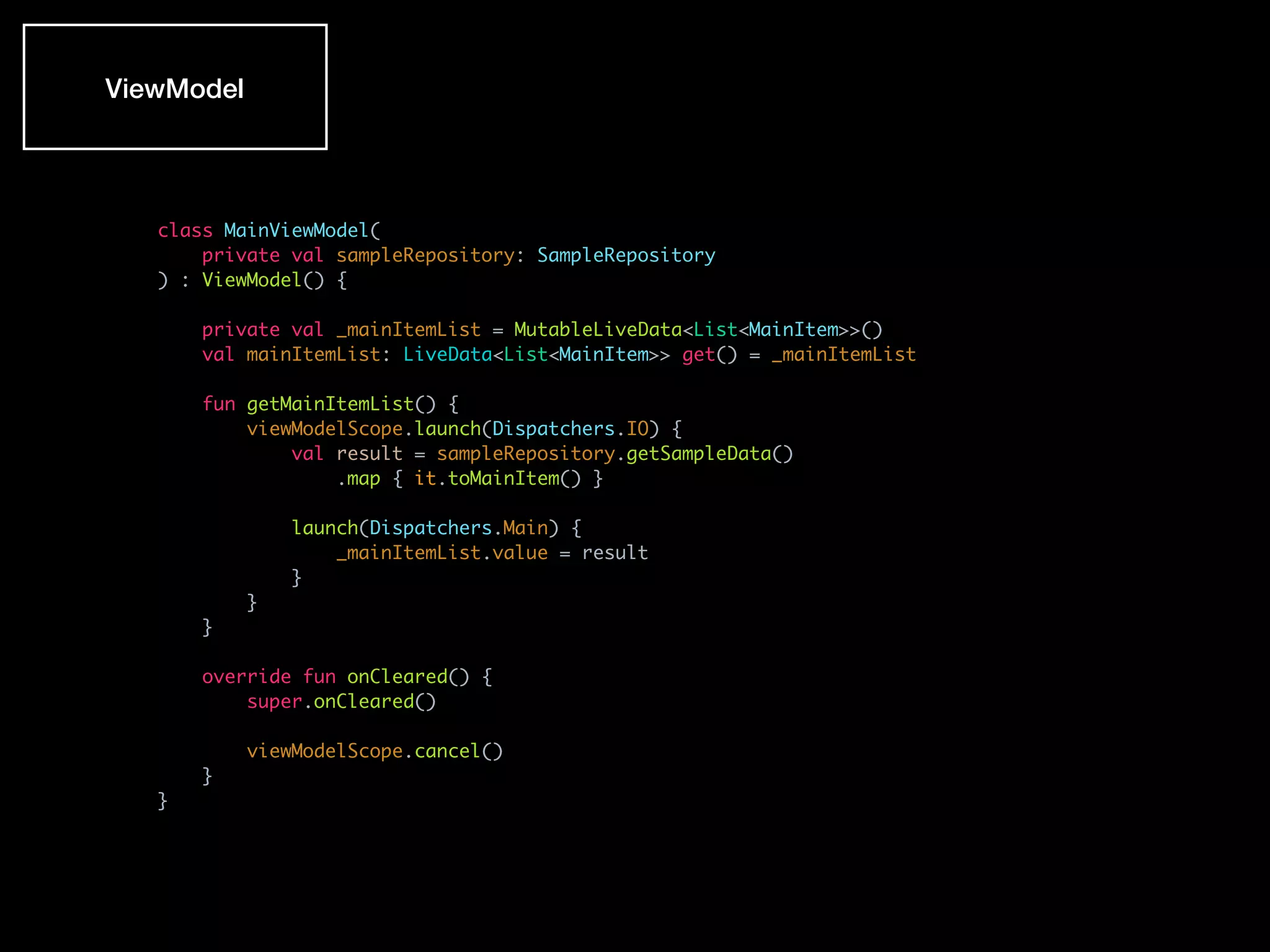class MainViewModel(
private val sampleRepository: SampleRepository
) : ViewModel() {
private val _mainItemList = MutableLiveData<List<MainItem>>()
val mainItemList: LiveData<List<MainItem>> get() = _mainItemList
fun getMainItemList() {
viewModelScope.launch(Dispatchers.IO) {
val result = sampleRepository.getSampleData()
.map { it.toMainItem() }
launch(Dispatchers.Main) {
_mainItemList.value = result
}
}
}
override fun onCleared() {
super.onCleared()
viewModelScope.cancel()
}
}
ViewModel
 