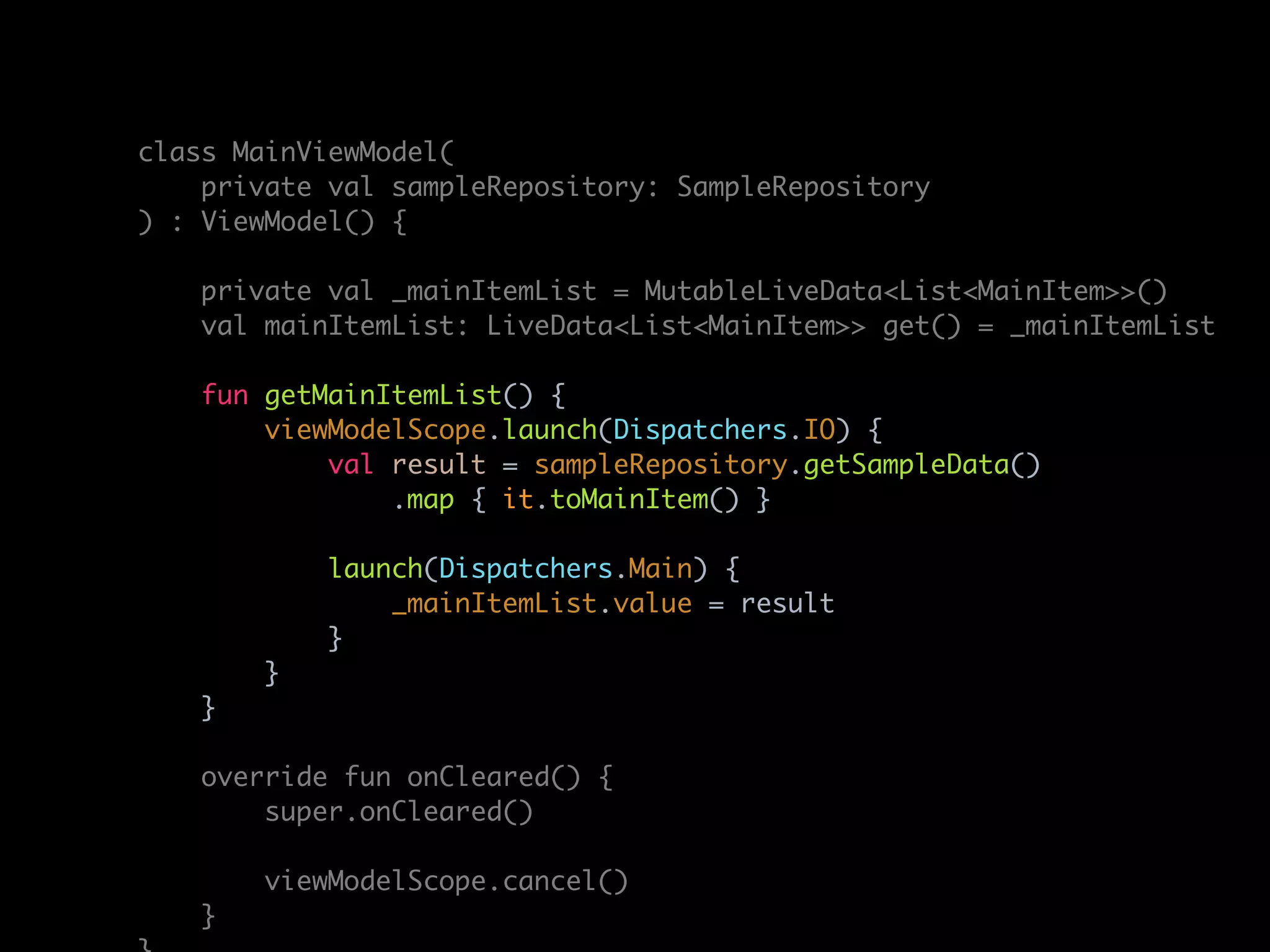 class MainViewModel(
private val sampleRepository: SampleRepository
) : ViewModel() {
private val _mainItemList = MutableLiveData<List<MainItem>>()
val mainItemList: LiveData<List<MainItem>> get() = _mainItemList
fun getMainItemList() {
viewModelScope.launch(Dispatchers.IO) {
val result = sampleRepository.getSampleData()
.map { it.toMainItem() }
launch(Dispatchers.Main) {
_mainItemList.value = result
}
}
}
override fun onCleared() {
super.onCleared()
viewModelScope.cancel()
}
 