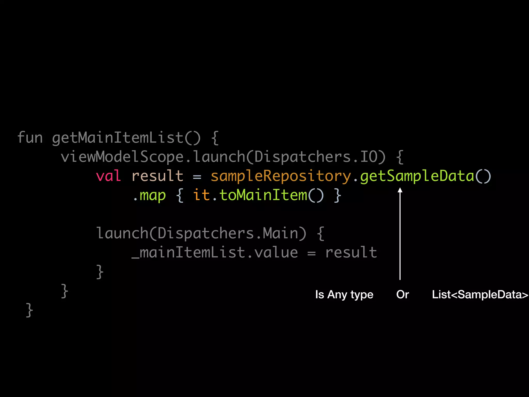 lass MainViewModel(
private val sampleRepository: SampleRepository
: ViewModel() {
private val _mainItemList = MutableLiveData<List<MainItem>>()
val mainItemList: LiveData<List<MainItem>> get() = _mainItemList
fun getMainItemList() {
viewModelScope.launch(Dispatchers.IO) {
val result = sampleRepository.getSampleData()
.map { it.toMainItem() }
launch(Dispatchers.Main) {
_mainItemList.value = result
}
}
}
override fun onCleared() {
super.onCleared()
viewModelScope.cancel()
Is Any type List<SampleData>Or
 
