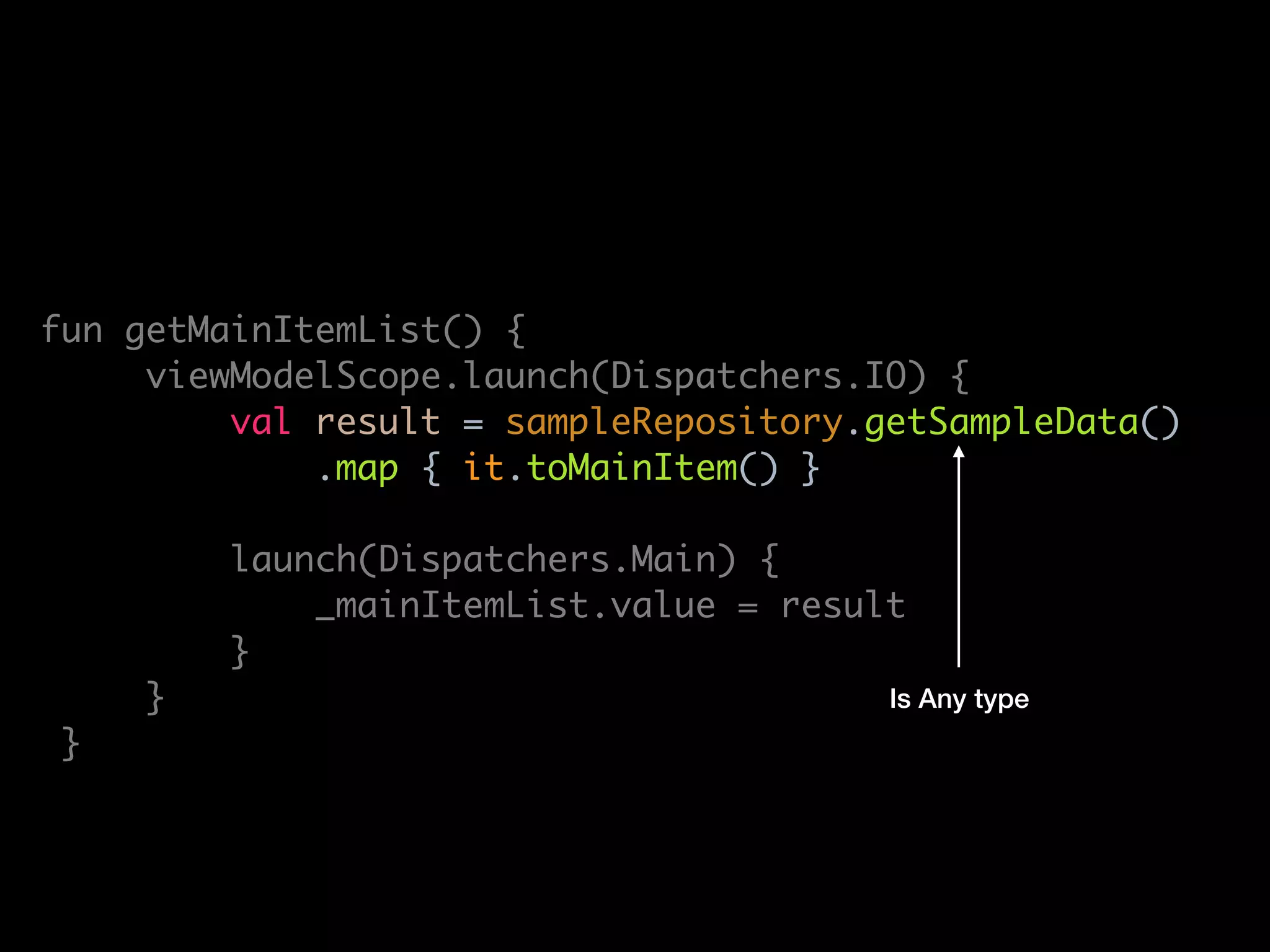 lass MainViewModel(
private val sampleRepository: SampleRepository
: ViewModel() {
private val _mainItemList = MutableLiveData<List<MainItem>>()
val mainItemList: LiveData<List<MainItem>> get() = _mainItemList
fun getMainItemList() {
viewModelScope.launch(Dispatchers.IO) {
val result = sampleRepository.getSampleData()
.map { it.toMainItem() }
launch(Dispatchers.Main) {
_mainItemList.value = result
}
}
}
override fun onCleared() {
super.onCleared()
viewModelScope.cancel()
Is Any type
 