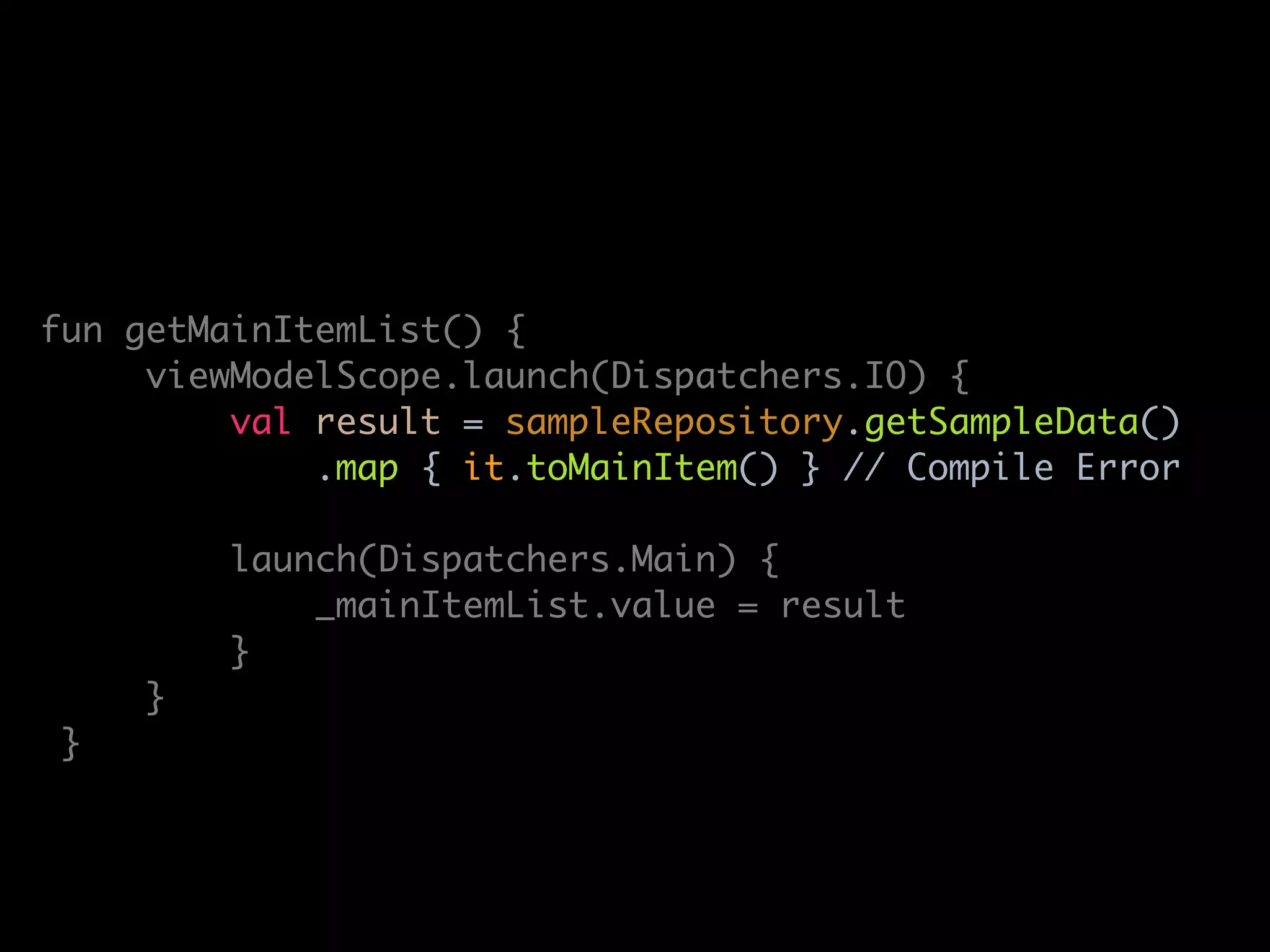 lass MainViewModel(
private val sampleRepository: SampleRepository
: ViewModel() {
private val _mainItemList = MutableLiveData<List<MainItem>>()
val mainItemList: LiveData<List<MainItem>> get() = _mainItemList
fun getMainItemList() {
viewModelScope.launch(Dispatchers.IO) {
val result = sampleRepository.getSampleData()
.map { it.toMainItem() } // Compile Error
launch(Dispatchers.Main) {
_mainItemList.value = result
}
}
}
override fun onCleared() {
super.onCleared()
viewModelScope.cancel()
 