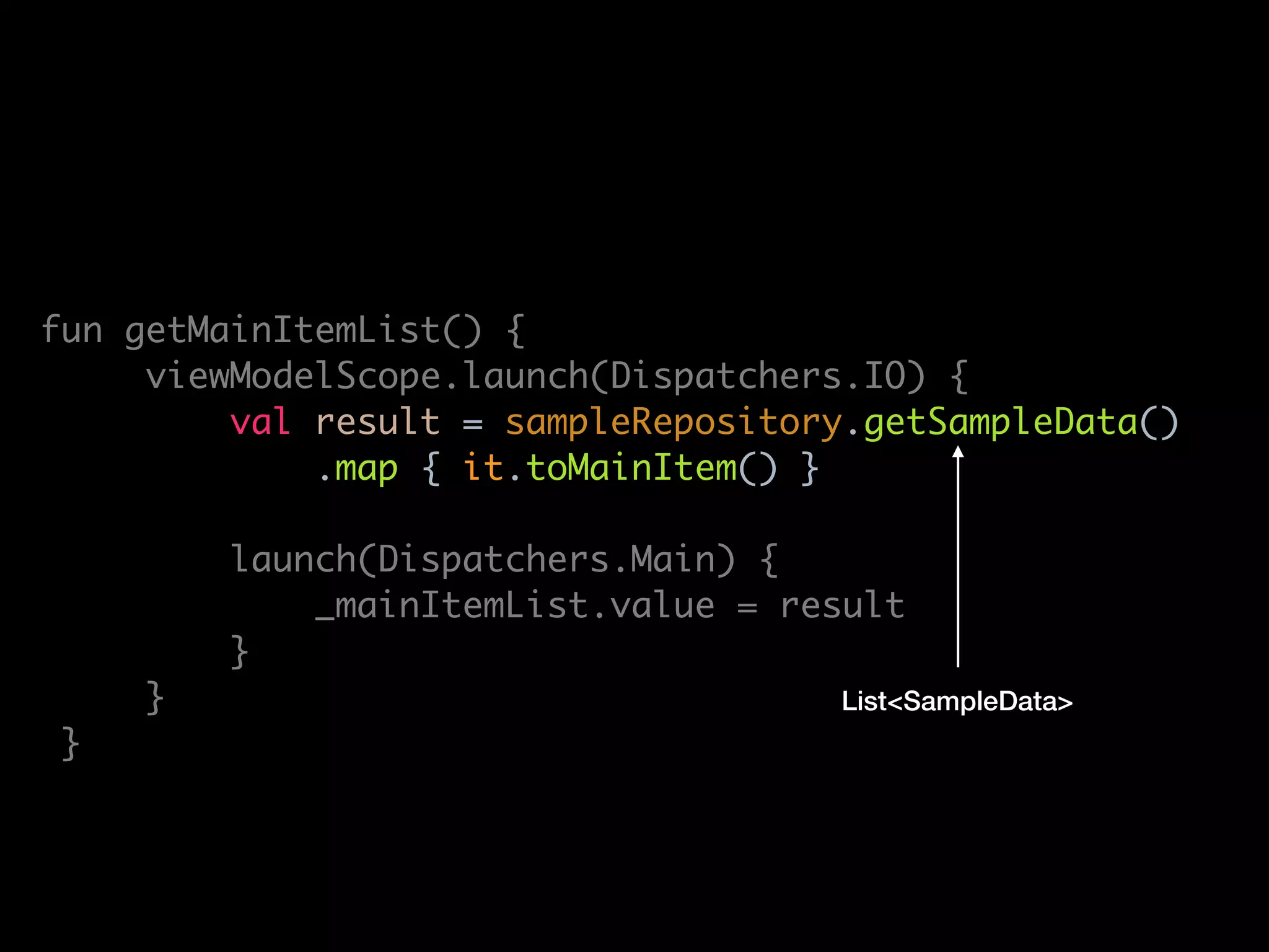 lass MainViewModel(
private val sampleRepository: SampleRepository
: ViewModel() {
private val _mainItemList = MutableLiveData<List<MainItem>>()
val mainItemList: LiveData<List<MainItem>> get() = _mainItemList
fun getMainItemList() {
viewModelScope.launch(Dispatchers.IO) {
val result = sampleRepository.getSampleData()
.map { it.toMainItem() }
launch(Dispatchers.Main) {
_mainItemList.value = result
}
}
}
override fun onCleared() {
super.onCleared()
viewModelScope.cancel()
List<SampleData>
 
