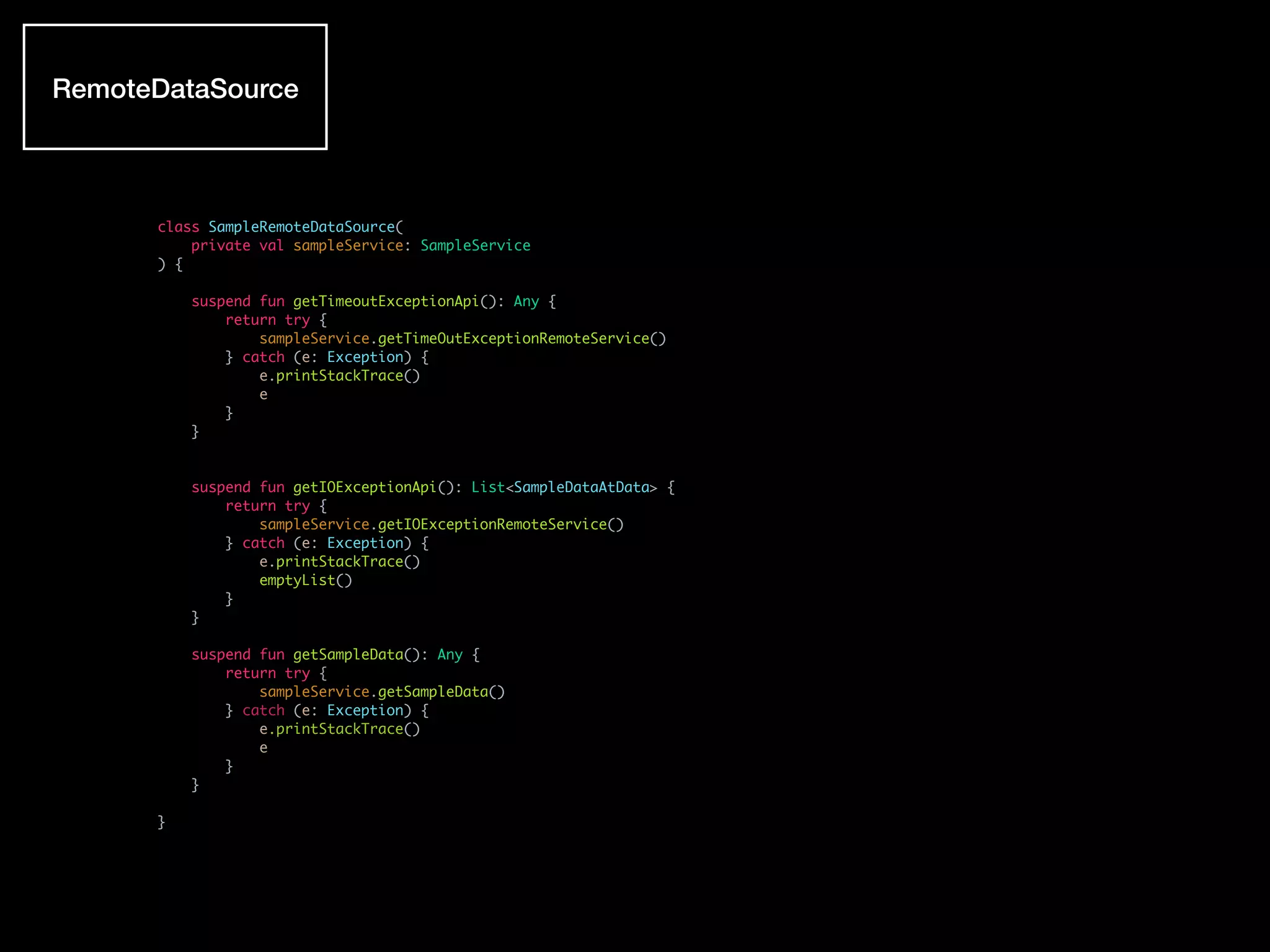 class SampleRemoteDataSource(
private val sampleService: SampleService
) {
suspend fun getTimeoutExceptionApi(): Any {
return try {
sampleService.getTimeOutExceptionRemoteService()
} catch (e: Exception) {
e.printStackTrace()
e
}
}
suspend fun getIOExceptionApi(): List<SampleDataAtData> {
return try {
sampleService.getIOExceptionRemoteService()
} catch (e: Exception) {
e.printStackTrace()
emptyList()
}
}
suspend fun getSampleData(): Any {
return try {
sampleService.getSampleData()
} catch (e: Exception) {
e.printStackTrace()
e
}
}
}
RemoteDataSource
 