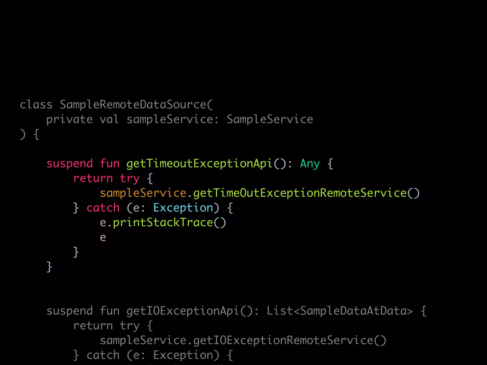 class SampleRemoteDataSource(
private val sampleService: SampleService
) {
suspend fun getTimeoutExceptionApi(): Any {
return try {
sampleService.getTimeOutExceptionRemoteService()
} catch (e: Exception) {
e.printStackTrace()
e
}
}
suspend fun getIOExceptionApi(): List<SampleDataAtData> {
return try {
sampleService.getIOExceptionRemoteService()
} catch (e: Exception) {
 