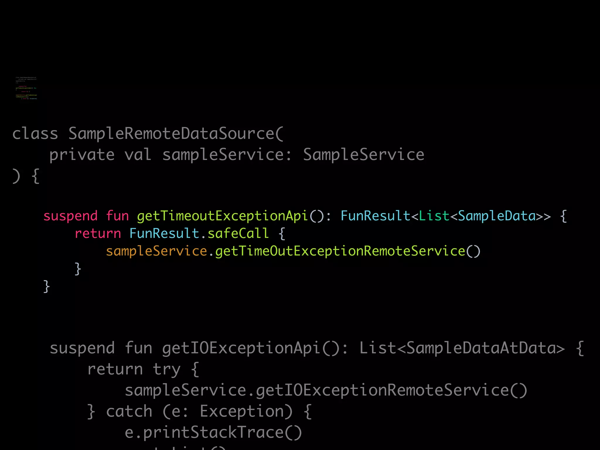 class SampleRemoteDataSource(
private val sampleService: SampleService
) {
suspend fun getTimeoutExceptionApi(): FunResult<List<SampleData>> {
return FunResult.safeCall {
sampleService.getTimeOutExceptionRemoteService()
}
}
suspend fun getIOExceptionApi(): List<SampleDataAtData> {
return try {
sampleService.getIOExceptionRemoteService()
} catch (e: Exception) {
e.printStackTrace()
class SampleRemoteDataSource(
private val sampleService:
SampleService
) {
suspend fun
getTimeoutExceptionApi(): Any
{
return try {
sampleService.getTimeOutExcept
ionRemoteService()
} catch (e: Exception)
 