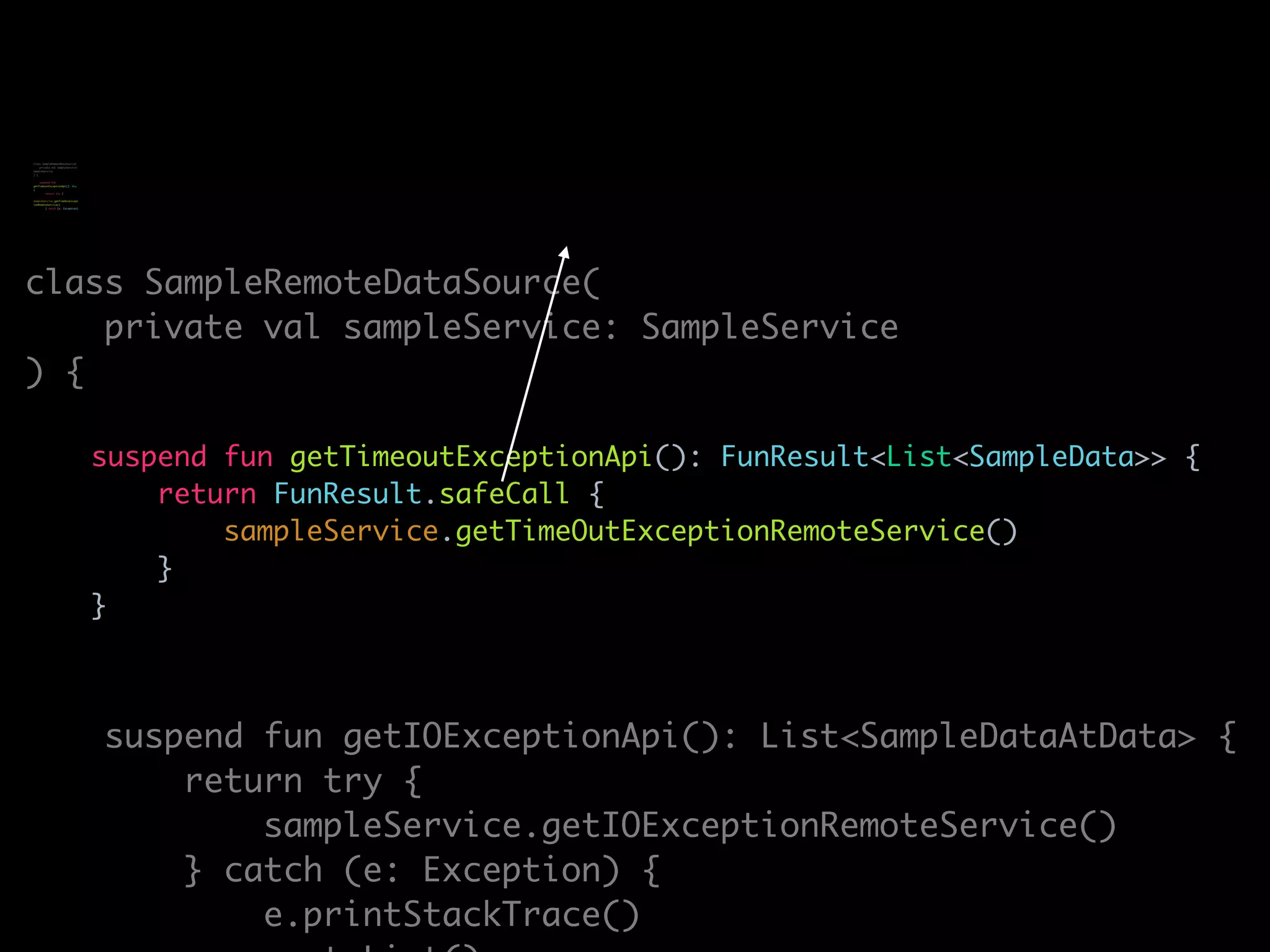 class SampleRemoteDataSource(
private val sampleService: SampleService
) {
suspend fun getTimeoutExceptionApi(): FunResult<List<SampleData>> {
return FunResult.safeCall {
sampleService.getTimeOutExceptionRemoteService()
}
}
suspend fun getIOExceptionApi(): List<SampleDataAtData> {
return try {
sampleService.getIOExceptionRemoteService()
} catch (e: Exception) {
e.printStackTrace()
class SampleRemoteDataSource(
private val sampleService:
SampleService
) {
suspend fun
getTimeoutExceptionApi(): Any
{
return try {
sampleService.getTimeOutExcept
ionRemoteService()
} catch (e: Exception)
 
