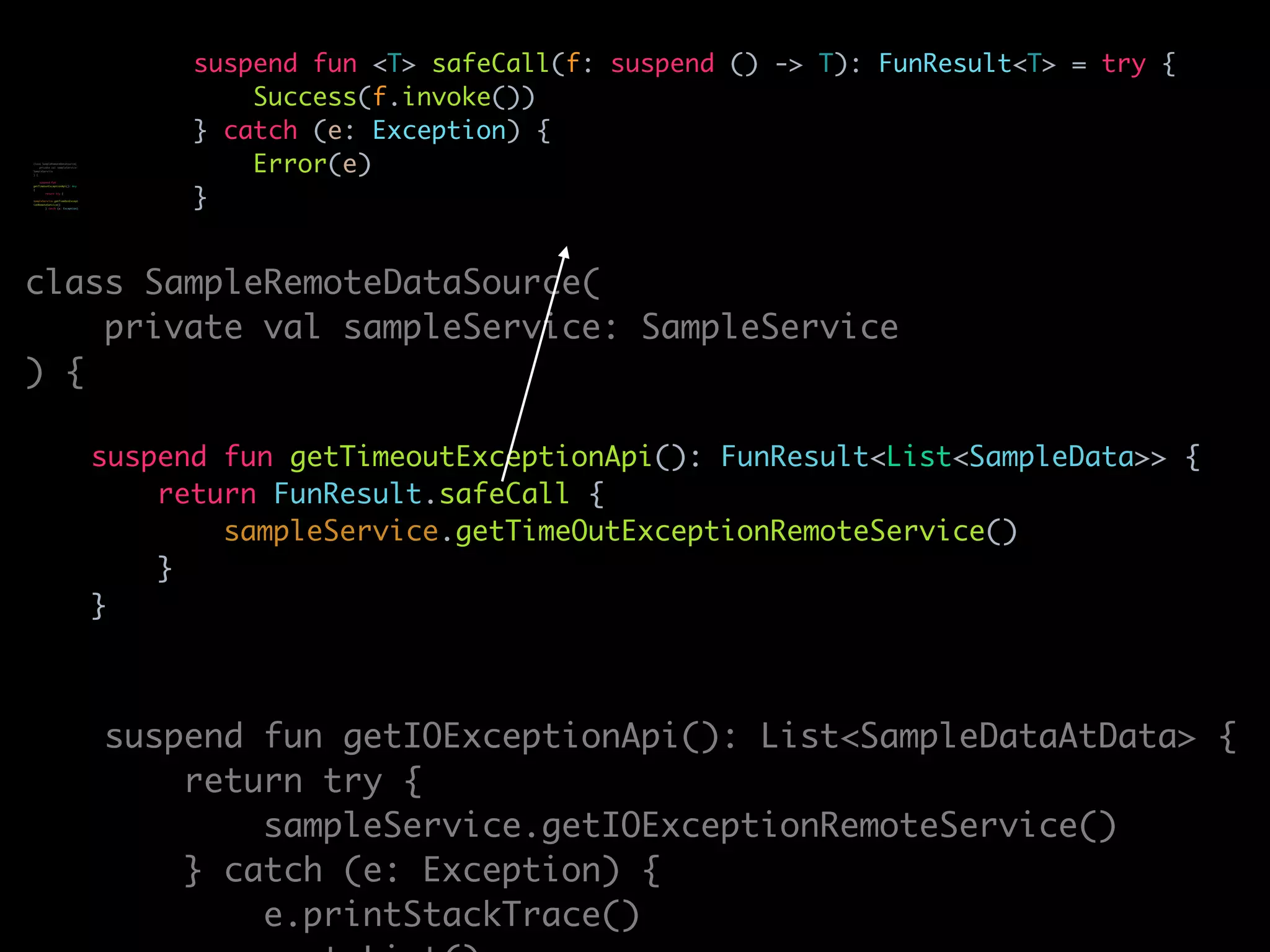 suspend fun <T> safeCall(f: suspend () -> T): FunResult<T> = try {
Success(f.invoke())
} catch (e: Exception) {
Error(e)
}
class SampleRemoteDataSource(
private val sampleService: SampleService
) {
suspend fun getTimeoutExceptionApi(): FunResult<List<SampleData>> {
return FunResult.safeCall {
sampleService.getTimeOutExceptionRemoteService()
}
}
suspend fun getIOExceptionApi(): List<SampleDataAtData> {
return try {
sampleService.getIOExceptionRemoteService()
} catch (e: Exception) {
e.printStackTrace()
class SampleRemoteDataSource(
private val sampleService:
SampleService
) {
suspend fun
getTimeoutExceptionApi(): Any
{
return try {
sampleService.getTimeOutExcept
ionRemoteService()
} catch (e: Exception)
 