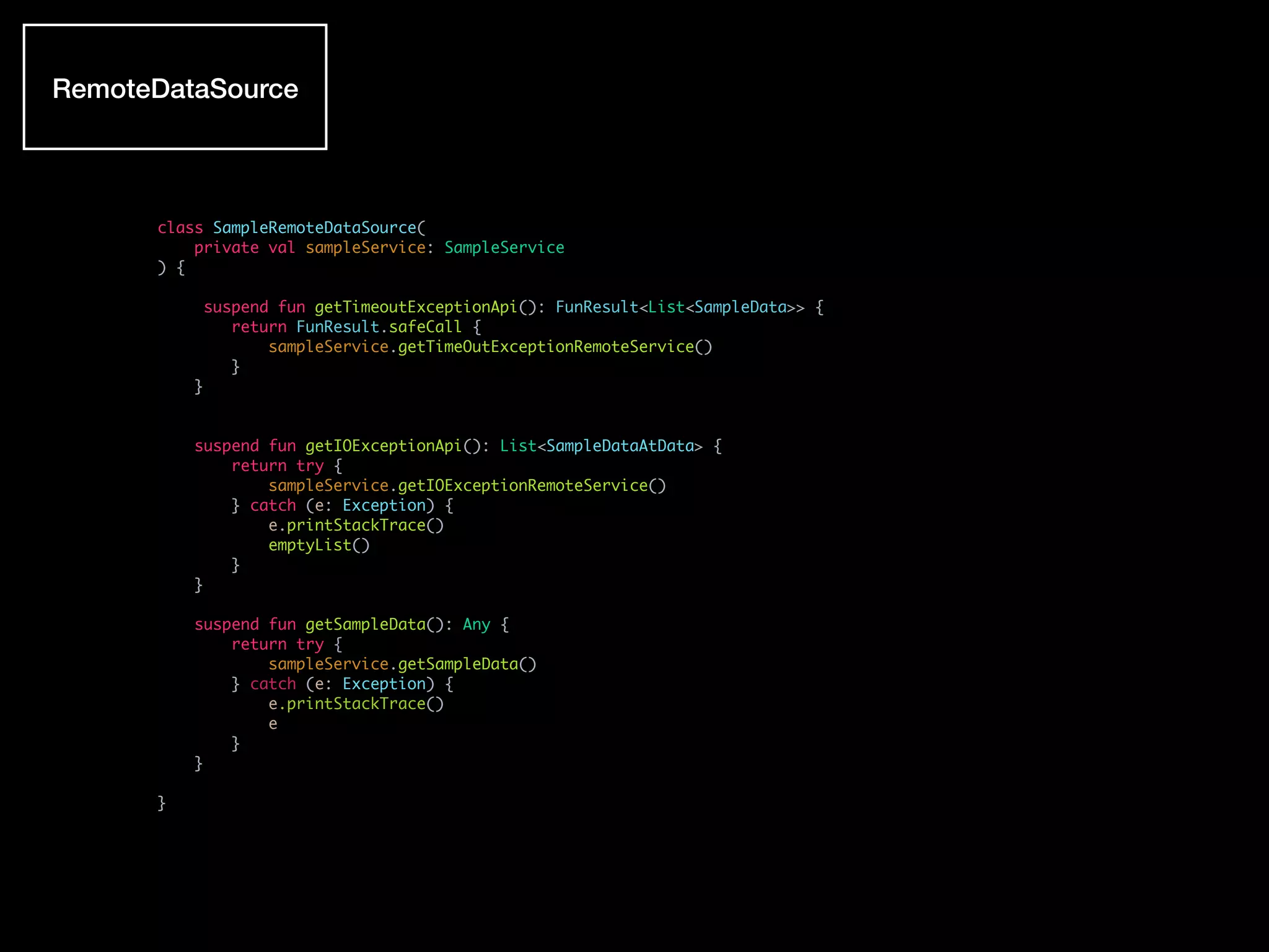 class SampleRemoteDataSource(
private val sampleService: SampleService
) {
suspend fun getTimeoutExceptionApi(): FunResult<List<SampleData>> {
return FunResult.safeCall {
sampleService.getTimeOutExceptionRemoteService()
}
}
suspend fun getIOExceptionApi(): List<SampleDataAtData> {
return try {
sampleService.getIOExceptionRemoteService()
} catch (e: Exception) {
e.printStackTrace()
emptyList()
}
}
suspend fun getSampleData(): Any {
return try {
sampleService.getSampleData()
} catch (e: Exception) {
e.printStackTrace()
e
}
}
}
RemoteDataSource
 