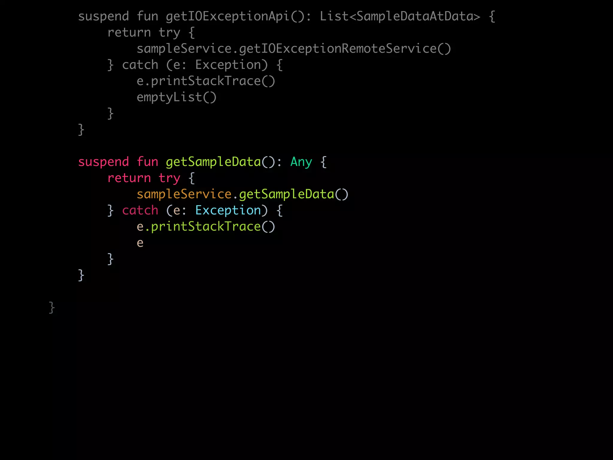 suspend fun getIOExceptionApi(): List<SampleDataAtData> {
return try {
sampleService.getIOExceptionRemoteService()
} catch (e: Exception) {
e.printStackTrace()
emptyList()
}
}
suspend fun getSampleData(): Any {
return try {
sampleService.getSampleData()
} catch (e: Exception) {
e.printStackTrace()
e
}
}
}
 