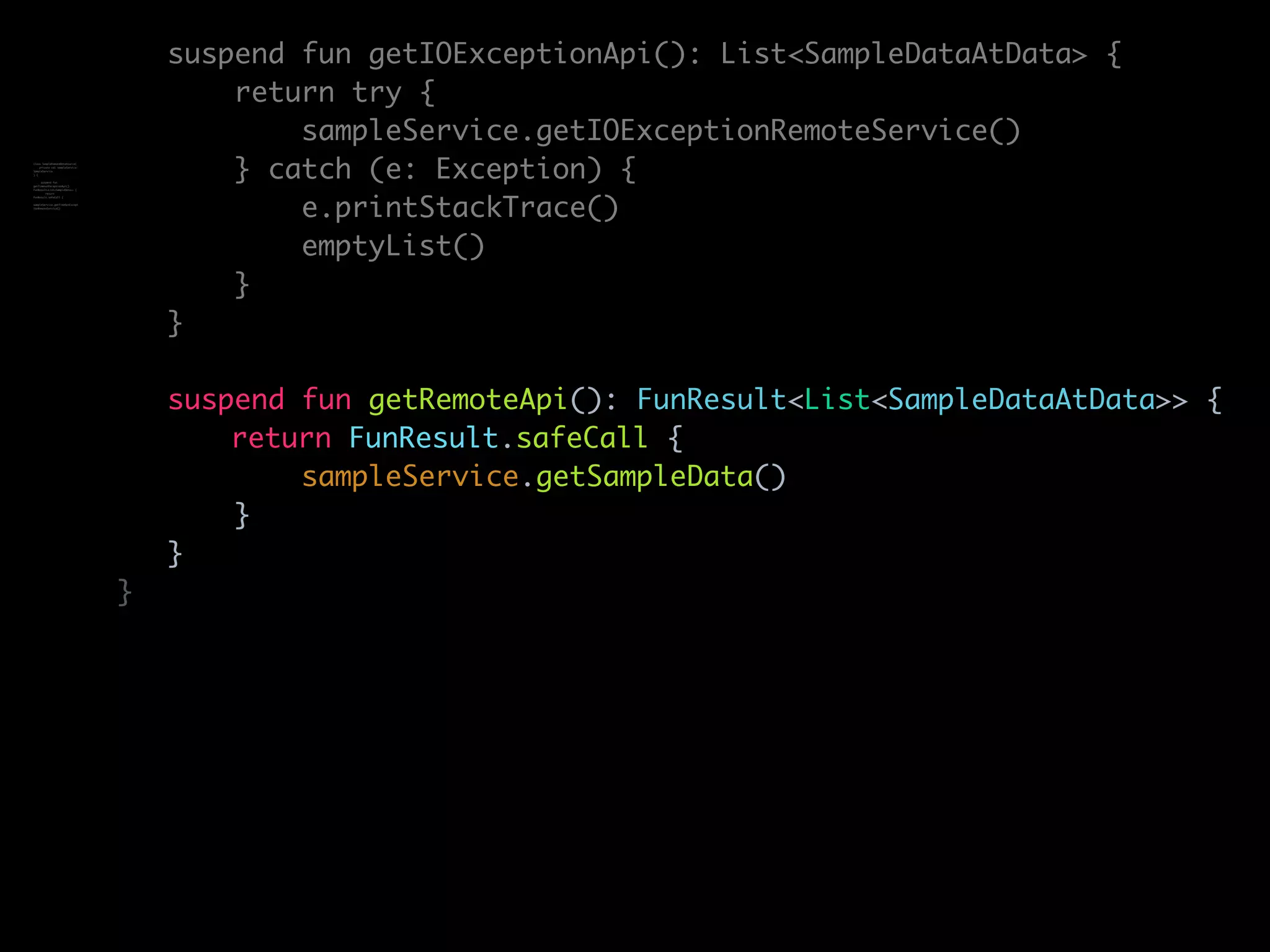 suspend fun getIOExceptionApi(): List<SampleDataAtData> {
return try {
sampleService.getIOExceptionRemoteService()
} catch (e: Exception) {
e.printStackTrace()
emptyList()
}
}
suspend fun getRemoteApi(): FunResult<List<SampleDataAtData>> {
return FunResult.safeCall {
sampleService.getSampleData()
}
}
}
class SampleRemoteDataSource(
private val sampleService:
SampleService
) {
suspend fun
getTimeoutExceptionApi():
FunResult<List<SampleData>> {
return
FunResult.safeCall {
sampleService.getTimeOutExcept
ionRemoteService()
 
