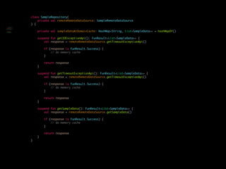 class SampleRepository(
private val remoteRemoteDataSource: SampleRemoteDataSource
) {
private val sampleDataAtDomainCache: HashMap<String, List<SampleData>> = hashMapOf()
suspend fun getIOExceptionApi(): FunResult<List<SampleData>> {
val response = remoteRemoteDataSource.getTimeoutExceptionApi()
if (response is FunResult.Success) {
// do memory cache
}
return response
}
suspend fun getTimeoutExceptionApi(): FunResult<List<SampleData>> {
val response = remoteRemoteDataSource.getTimeoutExceptionApi()
if (response is FunResult.Success) {
// do memory cache
}
return response
}
suspend fun getSampleData(): FunResult<List<SampleData>> {
val response = remoteRemoteDataSource.getSampleData()
if (response is FunResult.Success) {
// do memory cache
}
return response
}
}
class SampleRepository(
private val
remoteRemoteDataSource:
SampleRemoteDataSource
) {
suspend fun
getIOExceptionApi():
List<SampleData> {
 