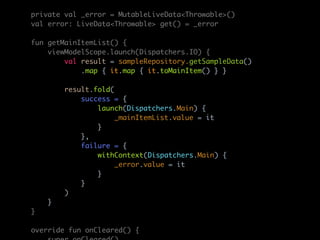 private val _error = MutableLiveData<Throwable>()
val error: LiveData<Throwable> get() = _error
fun getMainItemList() {
viewModelScope.launch(Dispatchers.IO) {
val result = sampleRepository.getSampleData()
.map { it.map { it.toMainItem() } }
result.fold(
success = {
launch(Dispatchers.Main) {
_mainItemList.value = it
}
},
failure = {
withContext(Dispatchers.Main) {
_error.value = it
}
}
)
}
}
override fun onCleared() {
 