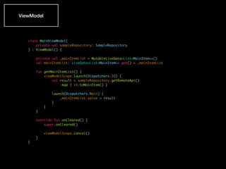 class MainViewModel(
private val sampleRepository: SampleRepository
) : ViewModel() {
private val _mainItemList = MutableLiveData<List<MainItem>>()
val mainItemList: LiveData<List<MainItem>> get() = _mainItemList
fun getMainItemList() {
viewModelScope.launch(Dispatchers.IO) {
val result = sampleRepository.getRemoteApi()
.map { it.toMainItem() }
launch(Dispatchers.Main) {
_mainItemList.value = result
}
}
}
override fun onCleared() {
super.onCleared()
viewModelScope.cancel()
}
}
ViewModel
 
