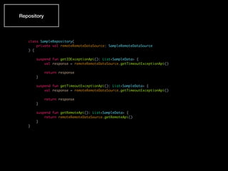 class SampleRepository(
private val remoteRemoteDataSource: SampleRemoteDataSource
) {
suspend fun getIOExceptionApi(): List<SampleData> {
val response = remoteRemoteDataSource.getTimeoutExceptionApi()
return response
}
suspend fun getTimeoutExceptionApi(): List<SampleData> {
val response = remoteRemoteDataSource.getTimeoutExceptionApi()
return response
}
suspend fun getRemoteApi(): List<SampleData> {
return remoteRemoteDataSource.getRemoteApi()
}
}
Repository
 
