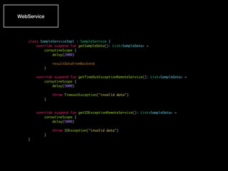 WebService
class SampleServiceImpl : SampleService {
override suspend fun getSampleData(): List<SampleData> =
coroutineScope {
delay(2000)
resultDataFromBackend
}
override suspend fun getTimeOutExceptionRemoteService(): List<SampleData> =
coroutineScope {
delay(5000)
throw TimeoutException("invalid data")
}
override suspend fun getIOExceptionRemoteService(): List<SampleData> =
coroutineScope {
delay(5000)
throw IOException("invalid data")
}
}
 