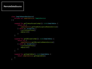 class SampleRemoteDataSource(
private val sampleService: SampleService
) {
suspend fun getTimeoutExceptionApi(): List<SampleData> {
return try {
sampleService.getTimeOutExceptionRemoteService()
} catch (e: Exception) {
e.printStackTrace()
emptyList()
}
}
suspend fun getIOExceptionApi(): List<SampleData> {
return try {
sampleService.getIOExceptionRemoteService()
} catch (e: Exception) {
e.printStackTrace()
emptyList()
}
}
suspend fun getSampleData(): List<SampleData> {
return sampleService.getSampleData()
}
}
RemoteDataSource
 