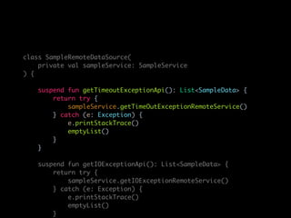 class SampleRemoteDataSource(
private val sampleService: SampleService
) {
suspend fun getTimeoutExceptionApi(): List<SampleData> {
return try {
sampleService.getTimeOutExceptionRemoteService()
} catch (e: Exception) {
e.printStackTrace()
emptyList()
}
}
suspend fun getIOExceptionApi(): List<SampleData> {
return try {
sampleService.getIOExceptionRemoteService()
} catch (e: Exception) {
e.printStackTrace()
emptyList()
}
 
