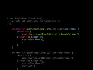 class SampleRemoteDataSource(
private val sampleService: SampleService
) {
suspend fun getTimeoutExceptionApi(): List<SampleData> {
return try {
sampleService.getTimeOutExceptionRemoteService()
} catch (e: Exception) {
e.printStackTrace()
e
}
}
suspend fun getIOExceptionApi(): List<SampleData> {
return try {
sampleService.getIOExceptionRemoteService()
} catch (e: Exception) {
e.printStackTrace()
emptyList()
}
 