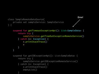 class SampleRemoteDataSource(
private val sampleService: SampleService
) {
suspend fun getTimeoutExceptionApi(): List<SampleData> {
return try {
sampleService.getTimeOutExceptionRemoteService()
} catch (e: Exception) {
e.printStackTrace()
e
}
}
suspend fun getIOExceptionApi(): List<SampleData> {
return try {
sampleService.getIOExceptionRemoteService()
} catch (e: Exception) {
e.printStackTrace()
emptyList()
}
Error!
 